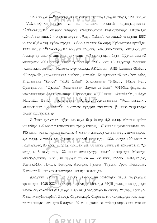 1992 йилда ―Ўзбекнефтгаз концерни ташкил этилган бўлса, 1998 йилда ―Ўзбекнефтгаз нефть ва газ саноати миллий корпорациясини &#34;Ўзбекнефтгаз&#34; миллий холдинг компаниясига айлантирилди. Натижада табиий газ ишлаб чиқариш суръати ўсди. Табиий газ ишлаб чиқариш 1990 йилги 40,8 млрд. кубометрдан 1998 йил салкам 54 млрд. Кубометрга купайди. 1998 йилда &#34;Ўзбекнефтгаз&#34; миллий холдинг компаниясининг мустақиллик йилларида амалга оширган энг яхши лойиҳаларидан бири Шўртангазкимё мажмуаси 2001 йилда ишга туширилди. 2002 йил 15 августда биринчи полиетилен олинди. Мажмуа қурилишида АҚШнинг &#34; ABB Lummus Global &#34;, &#34; Honeywell &#34;, Германиянинг &#34; Fisher &#34;, &#34; Ermafa &#34;, Канаданинг &#34; Nova Chemicals &#34;, Италиянинг &#34; Renco &#34;, &#34; ABB Soimi &#34;, Япониянинг &#34; Mitsui &#34;, &#34; Nisho Ivai &#34;, Франциянинг &#34; Upedex &#34;, Россиянинг &#34; Soyuzvneshtrans &#34;, VNIIGaz фирма ва компаниялари фаол қатнашди. Шунингдек, АҚШ нинг &#34; Eksimbank &#34;, &#34; Cheyz Manxetten Bank &#34;, Франциянинг &#34; Pariba &#34;, Германиянинг &#34; Kommersbank &#34;, Япониянинг &#34; Eksimbank &#34;, &#34; Germes &#34; суғурта агентлиги ўз инвестициялари билан иштирок этди. Лойиҳа қувватига кўра, мажмуа бир йилда 4,2 млрд. м³газни қайта ишлайди, 125 минг т полиетилен гранулалари, 137 минг т суюлтирилган газ, 103 минг тонна газ конденсати, 4 минг т донадор олтингугурт, шунингдек, 4,2 млрд. м³товар газ (ёқилгʻи) ишлаб чиқаради. 2004 йилда 100 минг т полиетилен, 85 минг т суюлтирилган газ, 88 минг тонна газ конденсати, 2,6 млрд. м 3 товар газ, 100 тонна олтингугурт ишлаб чиқарилди. Мажмуа маҳсулотининг 60% дан ортиғи хориж — Украина, Россия, Қозоғистон, Болтиқбўйи, Полша, Венгрия, Австрия, Греция, Туркия, Эрон, Покистон, Хитой ва бошқа мамлакатларга экспорт қилинади. Аҳолини табиий газ билан таъминлаш юзасидан катта ютуқларга эришилди. 1995-2000 йилларда тармоққа 1,5 млрд АҚШ доллари миқдорида хориж сармояси жалб этилди. Натижада республикамизнинг Устюрт, Бухоро- Хива, жануби-ғарбий Ҳисор, Сурхондарё, Фарғона минтақаларида газ, нефт ва газ конденсати қазиб олувчи 92 та корхона кенгайтирилди, янги техник 