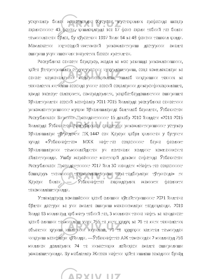 ускуналар билан жиҳозланди. Хусусан, мустақиллик арафасида шаҳар аҳолисининг 43 фоизи, қишлоқларда эса 17 фоиз аҳоли табиий газ билан таъминланган бўлса, бу кўрсаткич 1997 йили 64 ва 48 фоизни ташкил қилди. Мамлакатни иқтисодий-ижтимоий ривожлантириш дастурини амалга ошириш учун ишончли энергетик базаси яратилган. Республика саноати барқарор, жадал ва мос равишда ривожланишини, қайта ўзгартиришлар структурасини чуқурлаштириш, соҳа комплекслари ва саноат корхоналарини модернизациялаш, ишлаб чиқаришни техник ва технологик янгилаш асосида унинг асосий соҳаларини диверсификациялашга, ҳамда экспорт салоҳияти, самарадорлиги, рақобатбардошлигини оширишга йўналтирилган асосий вазифалар 2011-2015 йилларда республика саноатини ривожлантиришнинг муҳим йўналишларида белгилаб берилган, Ўзбекистон Республикаси Биринчи Президентининг 15 декабр 2010 йилдаги «2011-2015 йилларда Ўзбекистон Республикаси саноатини ривожлантиришнинг устувор йўналишлари тўғрида»ги ПҚ-1442 сон Қарори қабул қилинган у бугунги кунда «Ўзбекнефтгаз» МХК нефт-газ соҳасининг барча фаолият йўналишларини таъминлайдиган уч поғонали холдинг компаниясига айлантирилди. Ушбу жараённинг мантиқий давоми сифатида Ўзбекистон Республикаси Президентининг 2017 йил 30 июндаги «Нефть-газ соҳасининг бошқарув тизимини такомиллаштириш чора-тадбирлари тўғрисида» ги Қарори билан ― Ўзбекнефтгаз акциядорлик жамияти фаолияти такомиллаштирилди. Углеводород хомашёсини қазиб олишни кўпайтиришнинг 2021 йилгача бўлган дастури ва уни амалга ошириш механизмлари тасдиқланди. 2019 йилда 63 миллиард куб метр табиий газ, 3 миллион тонна нефть ва конденсат қазиб олишни таъминлаш учун 255 та янги қудуқ ва 26 та янги технологик объектни қуриш ишларини якунлаш, 76 та қудуқни капитал таъмирдан чиқариш вазифлари қўйилди. ―Ўзбекнефтгаз АЖ томонидан 2 миллиард 756 миллион долларлик 24 та инвестиция лойиҳаси амалга оширилиши режалаштирилди. Бу маблағлар Жиззах нефтни қайта ишлаш заводини бунёд 