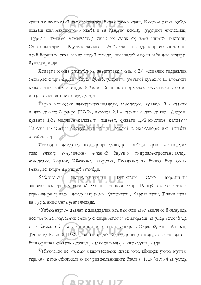 этиш ва замонавий технологиялар билан таъминлаш, Қандим газни қайта ишлаш комплексининг 2-навбати ва Қандим конлар гуруҳини жиҳозлаш, Шўртан газ-кимё мажмуасида синтетик суюқ ёқ илғи ишлаб чиқариш, Сурхондарёдаги ―Мустақилликнинг 25 йиллиги конида қидирув ишларини олиб бориш ва техник-иқтисодий асосларини ишлаб чиқиш каби лойиҳаларга йўналтирилди. Ҳозирги кунда республика энергетика тизими 37 иссиқлик гидравлик электростанциялардан иборат бўлиб, уларнинг умумий қуввати 11 миллион киловаттни ташкил этади. У йилига 55 миллиард киловатт-соатгача энергия ишлаб чиқариш имкониятига эга. Йирик иссиқлик электростанциялари, жумладан, қуввати 3 миллион киловатт-соат Сирдарё ГРЭСи, қуввати 2,1 миллион киловатт янги Ангрен, қуввати 1,86 миллион қиловатт Тошкент, қуввати 1,25 миллион киловатт Навоий ГРЭСлари республикамизнинг асосий электроэнергетика манбаи ҳисобланади. Иссиқлик электростанцияларидан ташқари, нисбатан арзон ва экологик тоза электр энергиясини етказиб берувчи гидроэлектростанциялар, жумладан, Чорвок, Хўжакент, Фарғона, Ғазалкент ва бошқа бир қанча электростанциялар ишлаб турибди. Ўзбекистон энерготизимининг Марказий Осиё Бирлашган энерготизимидаги улуши 40 фоизни ташкил этади. Республикамиз электр тармоқлари орқали электр энергияси Қозоғистон, Қирғизистон, Тожикистон ва Туркманистонга узатилмоқда. «Ўзбекэнерго» давлат акциядорлик компанияси мустақиллик йилларида иссиқлик ва гидравлик электр станцияларини таъмирлаш ва улар таркибида янги блоклар барпо этиш ишларини амалга оширди. Сирдарё, Янги Ангрен, Тошкент, Навоий ГРЕС лари энергетика блокларида технологик жараёнларни бошқаришнинг автоматлаштирилган тизимлари ишга туширилди. Ўзбекистон истиқлоли машинасозлик саноатини, айниқса унинг муҳим тармоғи автомобилсозликнинг ривожланишига боғлиқ. 1992-йил 24-августда 