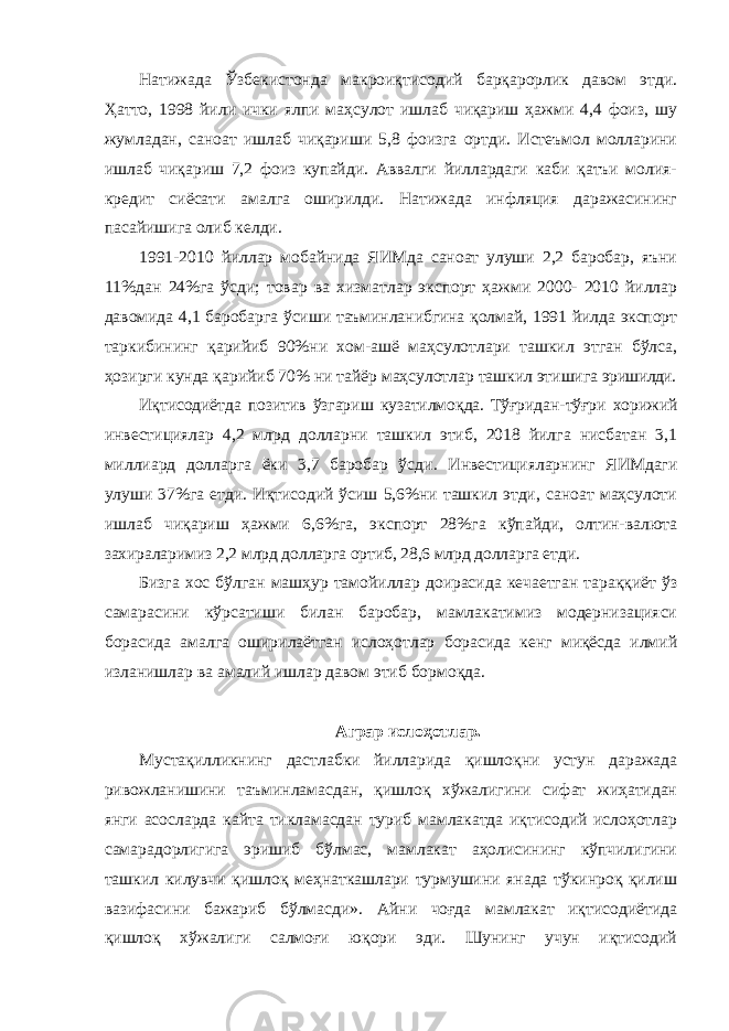 Натижада Ўзбекистонда макроиқтисодий барқарорлик давом этди. Ҳатто, 1998 йили ички ялпи маҳсулот ишлаб чиқариш ҳажми 4,4 фоиз, шу жумладан, саноат ишлаб чиқариши 5,8 фоизга ортди. Истеъмол молларини ишлаб чиқариш 7,2 фоиз купайди. Аввалги йиллардаги каби қатъи молия- кредит сиёсати амалга оширилди. Натижада инфляция даражасининг пасайишига олиб келди. 1991-2010 йиллар мобайнида ЯИМда саноат улуши 2,2 баробар, яъни 11%дан 24%га ўсди; товар ва хизматлар экспорт ҳажми 2000- 2010 йиллар давомида 4,1 баробарга ўсиши таъминланибгина қолмай, 1991 йилда экспорт таркибининг қарийиб 90%ни хом-ашё маҳсулотлари ташкил этган бўлса, ҳозирги кунда қарийиб 70% ни тайёр маҳсулотлар ташкил этишига эришилди. Иқтисодиётда позитив ўзгариш кузатилмоқда. Тўғридан-тўғри хорижий инвестициялар 4,2 млрд долларни ташкил этиб, 2018 йилга нисбатан 3,1 миллиард долларга ёки 3,7 баробар ўсди . Инвестицияларнинг ЯИМдаги улуши 37%га етди. Иқтисодий ўсиш 5,6%ни ташкил этди, саноат маҳсулоти ишлаб чиқариш ҳажми 6,6%га, экспорт 28%га кўпайди, олтин-валюта захираларимиз 2,2 млрд долларга ортиб, 28,6 млрд долларга етди. Бизга хос бўлган машҳур тамойиллар доирасида кечаетган тараққиёт ўз самарасини кўрсатиши билан баробар, мамлакатимиз модернизацияси борасида амалга оширилаётган ислоҳотлар борасида кенг миқёсда илмий изланишлар ва амалий ишлар давом этиб бормоқда. Аграр ислоҳотлар. Мустақилликнинг дастлабки йилларида қишлоқни устун даражада ривожланишини таъминламасдан, қишлоқ хўжалигини сифат жиҳатидан янги асосларда кайта тикламасдан туриб мамлакатда иқтисодий ислоҳотлар самарадорлигига эришиб бўлмас, мамлакат аҳолисининг кўпчилигини ташкил килувчи қишлоқ меҳнаткашлари турмушини янада тўкинроқ қилиш вазифасини бажариб бўлмасди». Айни чоғда мамлакат иқтисодиётида қишлоқ хўжалиги салмоғи юқори эди. Шунинг учун иқтисодий 