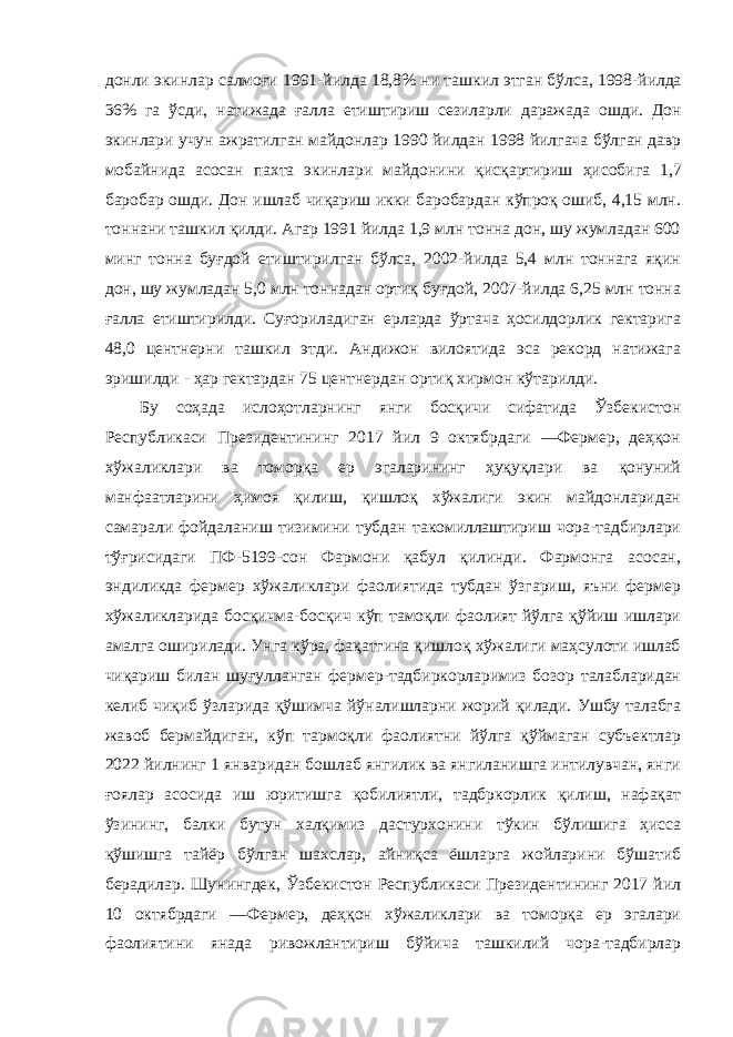 донли экинлар салмоғи 1991- йилда 18,8% ни ташкил этган бўлса , 1998- йилда 36% га ўсди , натижада ғалла етиштириш сезиларли даражада ошди . Дон экинлари учун ажратилган майдонлар 1990 йилдан 1998 йилгача бўлган давр мобайнида асосан пахта экинлари майдонини қисқартириш ҳисобига 1,7 баробар ошди . Дон ишлаб чиқариш икки баробардан кўпроқ ошиб, 4,15 млн. тоннани ташкил қилди. Агар 1991 йилда 1,9 млн тонна дон, шу жумладан 600 минг тонна буғдой етиштирилган бўлса, 2002-йилда 5,4 млн тоннага яқин дон, шу жумладан 5,0 млн тоннадан ортиқ буғдой, 2007-йилда 6,25 млн тонна ғалла етиштирилди. Суғориладиган ерларда ўртача ҳосилдорлик гектарига 48,0 центнерни ташкил этди. Андижон вилоятида эса рекорд натижага эришилди - ҳар гектардан 75 центнердан ортиқ хирмон кўтарилди. Бу соҳада ислоҳотларнинг янги босқичи сифатида Ўзбекистон Республикаси Президентининг 2017 йил 9 октябрдаги ―Фермер, деҳқон хўжаликлари ва томорқа ер эгаларининг ҳуқуқлари ва қонуний манфаатларини ҳимоя қилиш, қишлоқ хўжалиги экин майдонларидан самарали фойдаланиш тизимини тубдан такомиллаштириш чора-тадбирлари тўғрисидаги ПФ-5199-сон Фармони қабул қилинди. Фармонга асосан, эндиликда фермер хўжаликлари фаолиятида тубдан ўзгариш, яъни фермер хўжаликларида босқичма-босқич кўп тамоқли фаолият йўлга қўйиш ишлари амалга оширилади. Унга кўра, фақатгина қишлоқ хўжалиги маҳсулоти ишлаб чиқариш билан шуғулланган фермер-тадбиркорларимиз бозор талабларидан келиб чиқиб ўзларида қўшимча йўналишларни жорий қилади. Ушбу талабга жавоб бермайдиган, кўп тармоқли фаолиятни йўлга қўймаган субъектлар 2022 йилнинг 1 январидан бошлаб янгилик ва янгиланишга интилувчан, янги ғоялар асосида иш юритишга қобилиятли, тадбркорлик қилиш, нафақат ўзининг, балки бутун халқимиз дастурхонини тўкин бўлишига ҳисса қўшишга тайёр бўлган шахслар, айниқса ёшларга жойларини бўшатиб берадилар. Шунингдек, Ўзбекистон Республикаси Президентининг 2017 йил 10 октябрдаги ―Фермер, деҳқон хўжаликлари ва томорқа ер эгалари фаолиятини янада ривожлантириш бўйича ташкилий чора-тадбирлар 