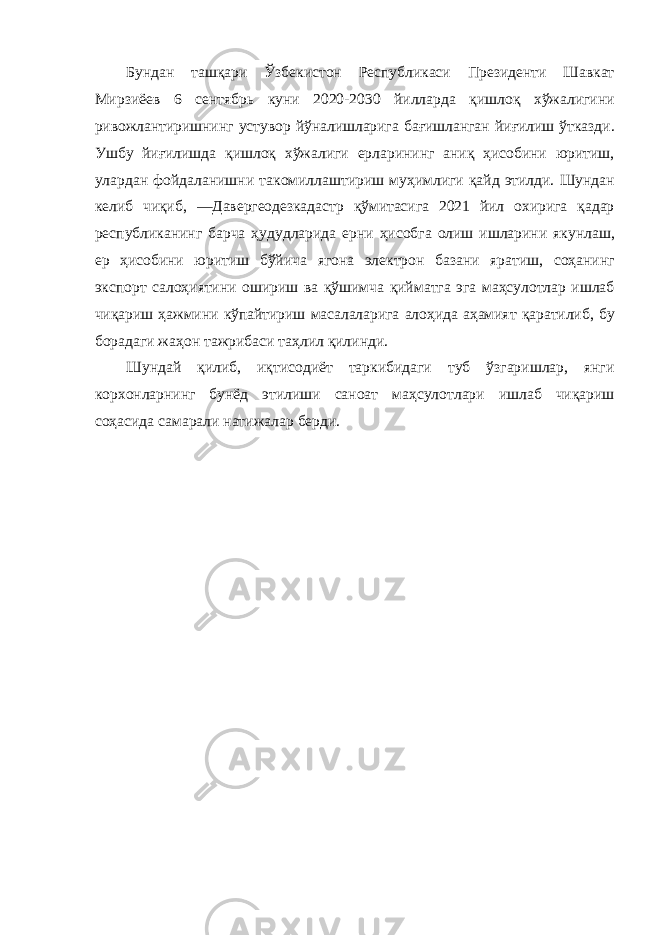 Бундан ташқари Ўзбекистон Республикаси Президенти Шавкат Мирзиёев 6 сентябрь куни 2020-2030 йилларда қишлоқ хўжалигини ривожлантиришнинг устувор йўналишларига бағишланган йиғилиш ўтказди . Ушбу йиғилишда қишлоқ хўжалиги ерларининг аниқ ҳисобини юритиш , улардан фойдаланишни такомиллаштириш муҳимлиги қайд этилди . Шундан келиб чиқиб , ― Давергеодезкадастр қўмитасига 2021 йил охирига қадар республиканинг барча ҳудудларида ерни ҳисобга олиш ишларини якунлаш , ер ҳисобини юритиш бўйича ягона электрон базани яратиш , соҳанинг экспорт салоҳиятини ошириш ва қўшимча қийматга эга маҳсулотлар ишлаб чиқариш ҳажмини кўпайтириш масалаларига алоҳида аҳамият қаратилиб , бу борадаги жаҳон тажрибаси таҳлил қилинди . Шундай қилиб , иқтисодиёт таркибидаги туб ўзгаришлар , янги корхонларнинг бунёд этилиши саноат маҳсулотлари ишлаб чиқариш соҳасида самарали натижалар берди . 