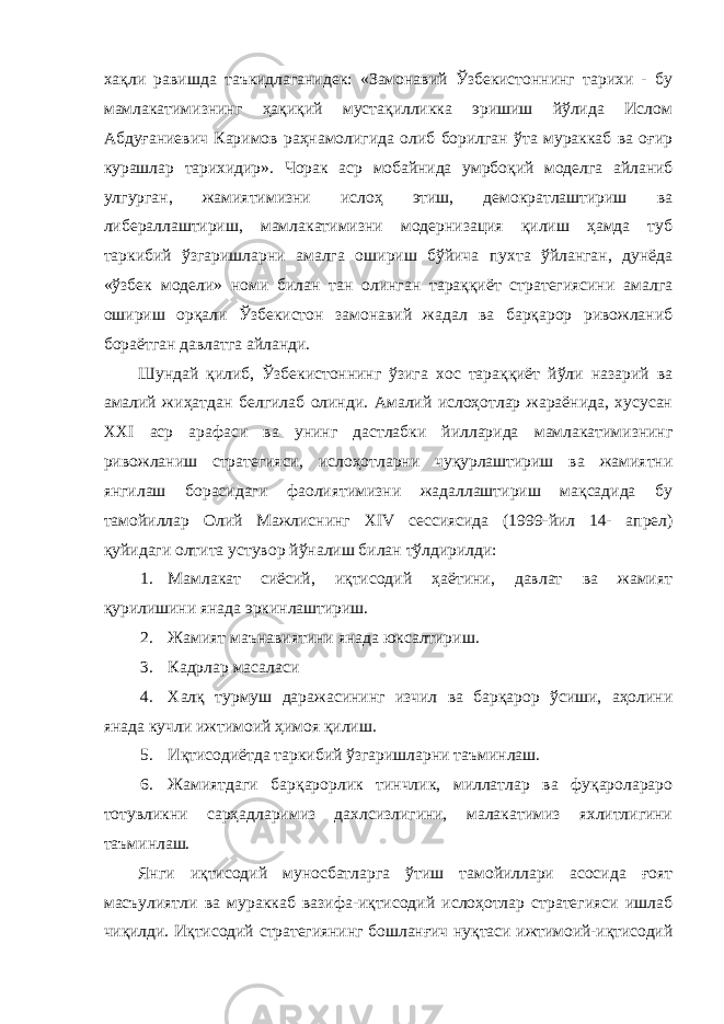 хақли равишда таъкидлаганидек: «Замонавий Ўзбекистоннинг тарихи - бу мамлакатимизнинг ҳақиқий мустақилликка эришиш йўлида Ислом Абдуғаниевич Каримов раҳнамолигида олиб борилган ўта мураккаб ва оғир курашлар тарихидир». Чорак аср мобайнида умрбоқий моделга айланиб улгурган, жамиятимизни ислоҳ этиш, демократлаштириш ва либераллаштириш, мамлакатимизни модернизация қилиш ҳамда туб таркибий ўзгаришларни амалга ошириш бўйича пухта ўйланган, дунёда «ўзбек модели» номи билан тан олинган тараққиёт стратегиясини амалга ошириш орқали Ўзбекистон замонавий жадал ва барқарор ривожланиб бораётган давлатга айланди. Шундай қилиб, Ўзбекистоннинг ўзига хос тараққиёт йўли назарий ва амалий жиҳатдан белгилаб олинди. Амалий ислоҳотлар жараёнида, хусусан ХХ I аср арафаси ва унинг дастлабки йилларида мамлакатимизнинг ривожланиш стратегияси, ислоҳотларни чуқурлаштириш ва жамиятни янгилаш борасидаги фаолиятимизни жадаллаштириш мақсадида бу тамойиллар Олий Мажлиснинг Х IV сессиясида (1999-йил 14- апрел) қуйидаги олтита устувор йўналиш билан тўлдирилди: 1. Мамлакат сиёсий, иқтисодий ҳаётини, давлат ва жамият қурилишини янада эркинлаштириш. 2. Жамият маънавиятини янада юксалтириш. 3. Кадрлар масаласи 4. Халқ турмуш даражасининг изчил ва барқарор ўсиши, аҳолини янада кучли ижтимоий ҳимоя қилиш. 5. Иқтисодиётда таркибий ўзгаришларни таъминлаш. 6. Жамиятдаги барқарорлик тинчлик, миллатлар ва фуқаролараро тотувликни сарҳадларимиз дахлсизлигини, малакатимиз яхлитлигини таъминлаш. Янги иқтисодий муносбатларга ўтиш тамойиллари асосида ғоят масъулиятли ва мураккаб вазифа-иқтисодий ислоҳотлар стратегияси ишлаб чиқилди. Иқтисодий стратегиянинг бошланғич нуқтаси ижтимоий-иқтисодий 