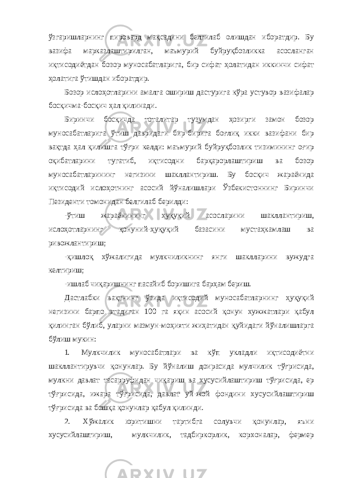 ўзгаришларнинг пировард мақсадини белгилаб олишдан иборатдир. Бу вазифа марказлаштирилган, маъмурий буйруқбозликка асосланган иқтисодиётдан бозор муносабатларига, бир сифат ҳолатидан иккинчи сифат ҳолатига ўтишдан иборатдир. Бозор ислоҳотларини амалга ошириш дастурига кўра устувор вазифалар босқичма-босқич ҳал қилинади. Биринчи босқичда тоталитар тузумдан ҳозирги замон бозор муносабатларига ўтиш давридаги бир-бирига боғлиқ икки вазифани бир вақтда ҳал қилишга тўғри келди: маъмурий буйруқбозлик тизимининг оғир оқибатларини тугатиб, иқтисодни барқарорлаштириш ва бозор муносабатларининг негизини шакллантириш. Бу босқич жараёнида иқтисодий ислоҳотнинг асосий йўналишлари Ўзбекистоннинг Биринчи Пезиденти томонидан белгилаб берилди: -ўтиш жараёнининг ҳуқуқий асосларини шакллантириш, ислоҳотларнинг қонуний-ҳуқуқий базасини мустаҳкамлаш ва ривожлантириш; -қишлоқ хўжалигида мулкчиликнинг янги шаклларини вужудга келтириш; -ишлаб чиқаришнинг пасайиб боришига барҳам бериш. Дастлабки вақтнинг ўзида иқтисодий муносабатларнинг ҳуқуқий негизини барпо этадиган 100 га яқин асосий қонун хужжатлари қабул қилинган бўлиб, уларни мазмун-моҳияти жиҳатидан қуйидаги йўналишларга бўлиш мукин: 1. Мулкчилик муносабатлари ва кўп укладли иқтисодиётни шакллантирувчи қонунлар. Бу йўналиш доирасида мулчилик тўғрисида, мулкни давлат тасарруфидан чиқариш ва хусусийлаштириш тўғрисида, ер тўғрисида, ижара тўғрисида, давлат уй-жой фондини хусусийлаштириш тўғрисида ва бошқа қонунлар қабул қилинди. 2. Хўжалик юритишни тартибга солувчи қонунлар, яъни хусусийлаштириш, мулкчилик, тадбиркорлик, корхоналар, фермер 