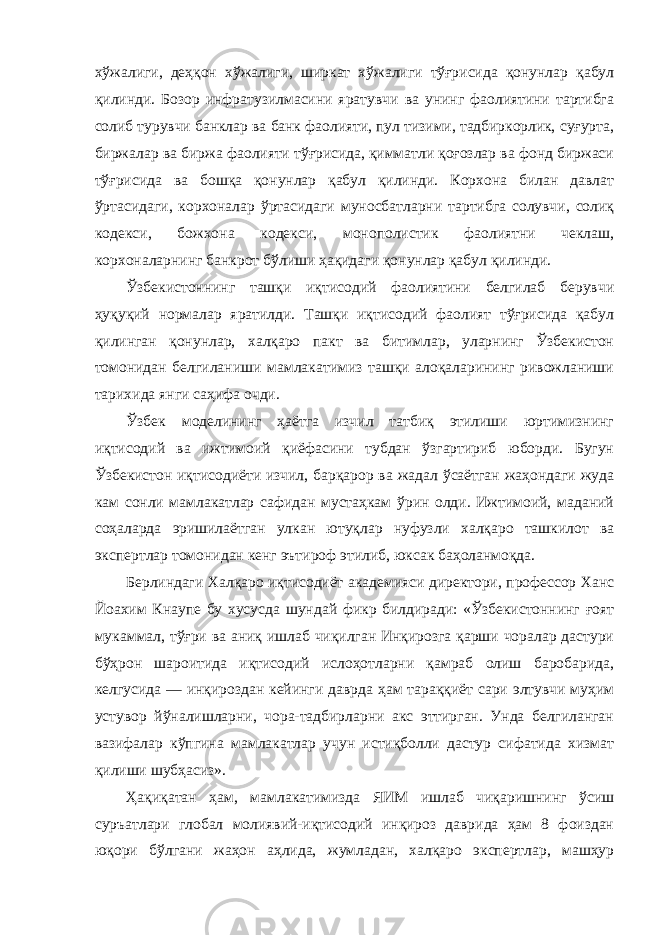 хўжалиги, деҳқон хўжалиги, ширкат хўжалиги тўғрисида қонунлар қабул қилинди. Бозор инфратузилмасини яратувчи ва унинг фаолиятини тартибга солиб турувчи банклар ва банк фаолияти, пул тизими, тадбиркорлик, суғурта, биржалар ва биржа фаолияти тўғрисида, қимматли қоғозлар ва фонд биржаси тўғрисида ва бошқа қонунлар қабул қилинди. Корхона билан давлат ўртасидаги, корхоналар ўртасидаги муносбатларни тартибга солувчи, солиқ кодекси, божхона кодекси, монополистик фаолиятни чеклаш, корхоналарнинг банкрот бўлиши ҳақидаги қонунлар қабул қилинди. Ўзбекистоннинг ташқи иқтисодий фаолиятини белгилаб берувчи ҳуқуқий нормалар яратилди. Ташқи иқтисодий фаолият тўғрисида қабул қилинган қонунлар, халқаро пакт ва битимлар, уларнинг Ўзбекистон томонидан белгиланиши мамлакатимиз ташқи алоқаларининг ривожланиши тарихида янги саҳифа очди. Ўзбек моделининг ҳаётга изчил татбиқ этилиши юртимизнинг иқтисодий ва ижтимоий қиёфасини тубдан ўзгартириб юборди. Бугун Ўзбекистон иқтисодиёти изчил, барқарор ва жадал ўсаётган жаҳондаги жуда кам сонли мамлакатлар сафидан мустаҳкам ўрин олди. Ижтимоий, маданий соҳаларда эришилаётган улкан ютуқлар нуфузли халқаро ташкилот ва экспертлар томонидан кенг эътироф этилиб, юксак баҳоланмоқда. Берлиндаги Халқаро иқтисодиёт академияси директори, профессор Ханс Йоахим Кнаупе бу хусусда шундай фикр билдиради: «Ўзбекистоннинг ғоят мукаммал, тўғри ва аниқ ишлаб чиқилган Инқирозга қарши чоралар дастури бўҳрон шароитида иқтисодий ислоҳотларни қамраб олиш баробарида, келгусида — инқироздан кейинги даврда ҳам тараққиёт сари элтувчи муҳим устувор йўналишларни, чора-тадбирларни акс эттирган. Унда белгиланган вазифалар кўпгина мамлакатлар учун истиқболли дастур сифатида хизмат қилиши шубҳасиз». Ҳақиқатан ҳам, мамлакатимизда ЯИМ ишлаб чиқаришнинг ўсиш суръатлари глобал молиявий-иқтисодий инқироз даврида ҳам 8 фоиздан юқори бўлгани жаҳон аҳлида, жумладан, халқаро экспертлар, машҳур 