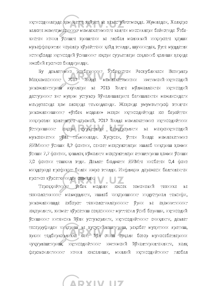 иқтисодчиларда ҳам катта ҳайрат ва ҳавас уйғотмоқда. Жумладан, Халқаро валюта жамғармасининг мамлакатимизга келган миссиялари баёнотида Ўзбе - кистон изчил ўсишга эришгани ва глобал молиявий инқирозга қарши муваффақиятли чоралар кўраётгани қайд этилди, шунингдек, ўрта муддатли истиқболда иқтисодий ўсишнинг юқори суръатлари сақланиб қолиши ҳақида ижобий прогноз билдирилди. Бу давлатимиз раҳбарининг Ўзбекистон Республикаси Вазирлар Маҳкамасининг 2012 йилда мамлакатимизни ижтимоий-иқтисодий ривожлантириш якунлари ва 2013 йилга мўлжалланган иқтисодий дастурнинг энг муҳим устувор йўналишларига бағишланган мажлисидаги маърузасида ҳам алоҳида таъкидланди. Жаҳонда умумэътироф этилган ривожланишнинг «ўзбек модели» жаҳон иқтисодиётида юз бераётган инқирозли ҳолатларга қарамай, 2012 йилда мамлакатимиз иқтисодиётини ўстиришнинг юқори суръатлари барқарорлиги ва макроиқтисодий мувозанатни тўла таъминлади. Хусусан, ўтган йилда мамлакатимиз ЯИМнинг ўсиши 8,2 фоизни, саноат маҳсулотлари ишлаб чиқариш ҳажми ўсиши 7,7 фоизни, қишлоқ хўжалиги маҳсулотлари етиштириш ҳажми ўсиши 7,0 фоизни ташкил этди. Давлат бюджети ЯИМга нисбатан 0,4 фоиз миқдорида профицит билан ижро этилди. Инфляция даражаси белгиланган прогноз кўрсаткичидан ошмади. Тараққиётнинг ўзбек модели юксак замонавий техника ва технологиянинг мавжудлиги, ишлаб чиқаришнинг индустриал тавсифи, ривожланишда ахборот технологияларининг ўрни ва аҳамиятининг юқорилиги, хизмат кўрсатиш соҳасининг муттасил ўсиб бориши, иқтисодий ўсишнинг интенсив йўли устуворлиги, иқтисодиётнинг очиқлиги, давлат тасарруфидан чиқариш ва хусусийлаштириш, рақобат муҳитини яратиш, эркин тадбиркорликка кенг йўл очиш орқали бозор муносабатларини чуқурлаштириш, иқтисодиётнинг ижтимоий йўналтирилганлиги, халқ фаровонлигининг изчил юксалиши, миллий иқтисодиётнинг глобал 