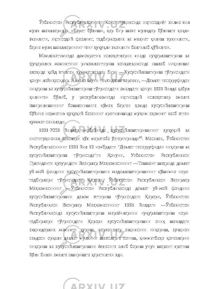 Ўзбекистон Республикасининг Конституциясида иқтисодиёт хилма-хил мулк шаклларидан иборат бўлиши, ҳар бир шахс мулкдор бўлишга ҳақли эканлиги, иқтисодий фаолият, тадбиркорлик ва меҳнат қилиш эркинлиги, барча мулк шаклларининг тенг ҳуқуқли эканлиги белгилаб қўйилган. Мамлакатимизда демократик ислоҳотларни янада чуқурлаштириш ва фуқаролик жамиятини ривожлантириш концепциясида ишлаб чиқилиши алоҳида қайд этилган ҳужжатлардан бири ―Хусусийлаштириш тўғрисидаги қонун лойиҳасидир. Аввало шуни таъкидлаш керакки, ―Давлат тасарруфидан чиқариш ва хусусийлаштириш тўғрисидаги амалдаги қонун 1991 йилда қабул қилинган бўлиб, у республикамизда иқтисодий ислоҳотлар амалга оширилишининг бошланишига кўмак берган ҳамда хусусийлаштириш бўйича норматив-ҳуқуқий базанинг яратилишида муҳим аҳамият касб этган ҳужжат саналади. 1991-2009 йиллар мобайнида хусусийлаштиришнинг ҳуқуқий ва институционал асослари кўп маротаба ўзгартирилди 43 . Масалан, Ўзбекистон Республикасининг 1991 йил 19 ноябрдаги &#34;Давлат тасарруфидан чиқариш ва хусусийлаштириш тўғрисида&#34;ги Қонуни, Узбекистон Республикаси Президенти ҳузуридаги Вазирлар Маҳкамасининг ―Тошкент шаҳрида давлат уй-жой фондини хусусийлаштиришни жадаллаштиришнинг кўшимча чора- тадбирлари тўғрисидаги Қарори, Ўзбекистон Республикаси Вазирлар Маҳкамасининг ―Ўзбекистон Республикасида давлат уй-жой фондини хусусийлаштиришни давом эттириш тўғрисидаги Қарори, Ўзбекистон Республикаси Вазирлар Маҳкамасининг 1995 йилдаги ―Ўзбекистон Республикасида хусусийлаштириш жараёнларини чуқурлаштириш чора- тадбирлари тўғрисидаги Қарори хусусийлаштиришни очиқ шаклдаги акциядорлик жамияти қуриш, корхоналар акциясини чиқариш, аукцион савдоси орқали давлат мулкини шахсларга сотиш, қимматбаҳо қоғозларни чиқариш ва хусусийлаштришни ёппасига олиб бориш учун шароит яратиш йўли билан амалга оширишга қаратилган эди. 