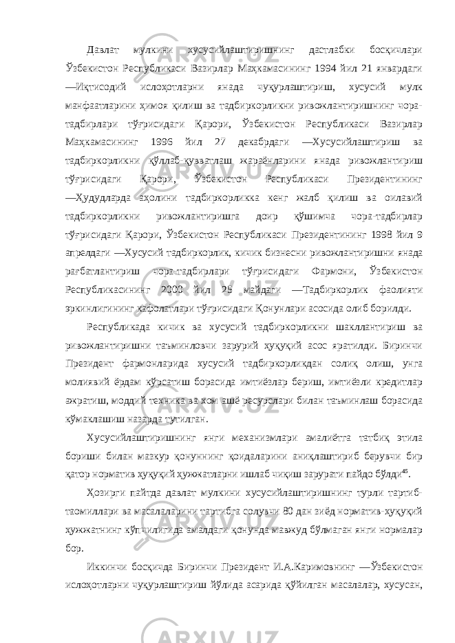 Давлат мулкини хусусийлаштиришнинг дастлабки босқичлари Ўзбекистон Республикаси Вазирлар Маҳкамасининг 1994 йил 21 январдаги ―Иқтисодий ислоҳотларни янада чуқурлаштириш, хусусий мулк манфаатларини ҳимоя қилиш ва тадбиркорликни ривожлантиришнинг чора- тадбирлари тўғрисидаги Қарори, Ўзбекистон Республикаси Вазирлар Маҳкамасининг 1996 йил 27 декабрдаги ―Хусусийлаштириш ва тадбиркорликни қўллаб-қувватлаш жараёнларини янада ривожлантириш тўғрисидаги Қарори, Ўзбекистон Республикаси Президентининг ―Ҳудудларда аҳолини тадбиркорликка кенг жалб қилиш ва оилавий тадбиркорликни ривожлантиришга доир қўшимча чора-тадбирлар тўғрисидаги Қарори, Ўзбекистон Республикаси Президентининг 1998 йил 9 апрелдаги ―Хусусий тадбиркорлик, кичик бизнесни ривожлантиришни янада рағбатлантириш чора-тадбирлари тўғрисидаги Фармони, Ўзбекистон Республикасининг 2000 йил 25 майдаги ―Тадбиркорлик фаолияти эркинлигининг кафолатлари тўғрисидаги Қонунлари асосида олиб борилди. Республикада кичик ва хусусий тадбиркорликни шакллантириш ва ривожлантиришни таъминловчи зарурий ҳуқуқий асос яратилди. Биринчи Президент фармонларида хусусий тадбиркорликдан солиқ олиш, унга молиявий ёрдам кўрсатиш борасида имтиёзлар бериш, имтиёзли кредитлар ажратиш, моддий техника ва хом ашё ресурслари билан таъминлаш борасида кўмаклашиш назарда тутилган. Хусусийлаштиришнинг янги механизмлари амалиётга татбиқ этила бориши билан мазкур қонуннинг қоидаларини аниқлаштириб берувчи бир қатор норматив ҳуқуқий ҳужжатларни ишлаб чиқиш зарурати пайдо бўлди 45 . Ҳозирги пайтда давлат мулкини хусусийлаштиришнинг турли тартиб- таомиллари ва масалаларини тартибга солувчи 80 дан зиёд норматив-ҳуқуқий ҳужжатнинг кўпчилигида амалдаги қонунда мавжуд бўлмаган янги нормалар бор. Иккинчи босқичда Биринчи Президент И.А.Каримовнинг ―Ўзбекистон ислоҳотларни чуқурлаштириш йўлида асарида қўйилган масалалар, хусусан, 