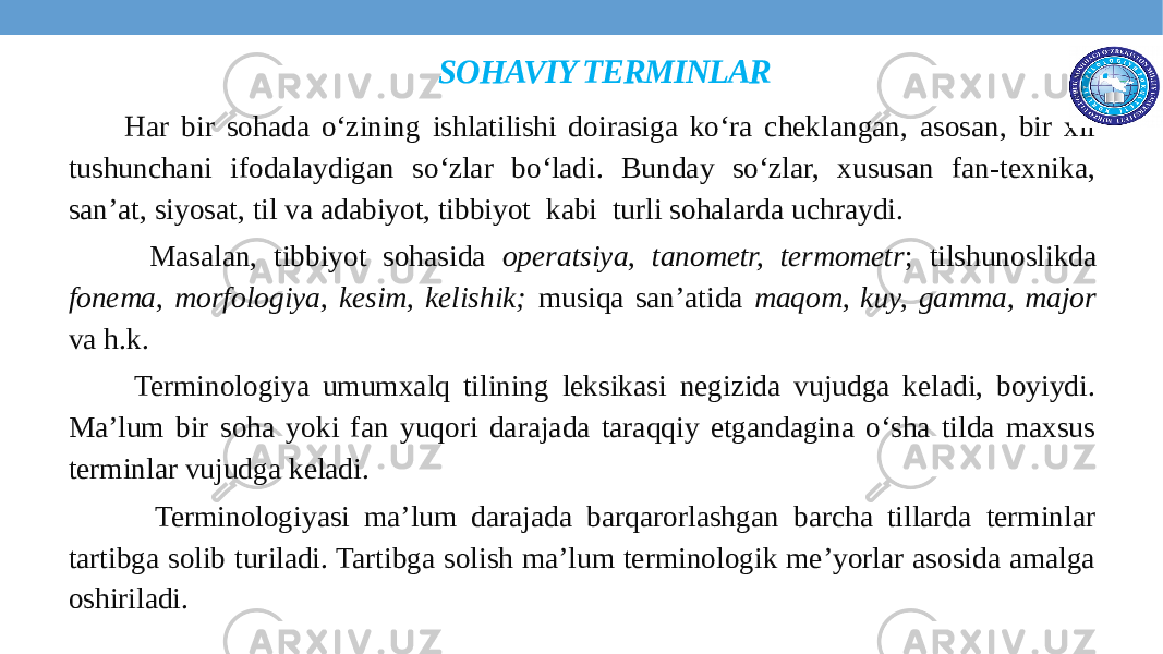 SOHAVIY TERMINLAR Har bir sohada o‘zining ishlatilishi doirasiga ko‘ra cheklangan, asosan, bir xil tushunchani ifodalaydigan so‘zlar bo‘ladi. Bunday so‘zlar, xususan fan-texnika, san’at, siyosat, til va adabiyot, tibbiyot kabi turli sohalarda uchraydi. Masalan, tibbiyot sohasida operatsiya, tanometr, termometr ; tilshunoslikda fonema, morfologiya, kesim, kelishik; musiqa san’atida maqom, kuy, gamma, major va h.k. Terminologiya umumxalq tilining leksikasi negizida vujudga keladi, boyiydi. Ma’lum bir soha yoki fan yuqori darajada taraqqiy etgandagina o‘sha tilda maxsus terminlar vujudga keladi. Terminologiyasi ma’lum darajada barqarorlashgan barcha tillarda terminlar tartibga solib turiladi. Tartibga solish ma’lum terminologik me’yorlar asosida amalga oshiriladi. 