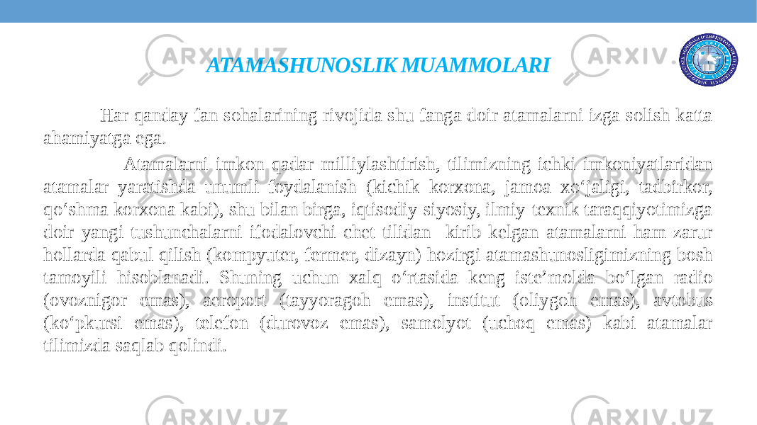 ATAMASHUNOSLIK MUAMMOLARI Har qanday fan sohalarining rivojida shu fanga doir atamalarni izga solish katta ahamiyatga ega. Atamalarni imkon qadar milliylashtirish, tilimizning ichki imkoniyatlaridan atamalar yaratishda unumli foydalanish (kichik korxona, jamoa xo‘jaligi, tadbirkor, qo‘shma korxona kabi), shu bilan birga, iqtisodiy-siyosiy, ilmiy-texnik taraqqiyotimizga doir yangi tushunchalarni ifodalovchi chet tilidan kirib kelgan atamalarni ham zarur hollarda qabul qilish (kompyuter, fermer, dizayn) hozirgi atamashunosligimizning bosh tamoyili hisoblanadi. Shuning uchun xalq o‘rtasida keng iste’molda bo‘lgan radio (ovoznigor emas), aeroport (tayyoragoh emas), institut (oliygoh emas), avtobus (ko‘pkursi emas), telefon (durovoz emas), samolyot (uchoq emas) kabi atamalar tilimizda saqlab qolindi. 