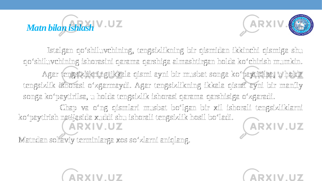 Matn bilan ishlash Istalgan qo‘shiluvchining, tengsizlikning bir qismidan ikkinchi qismiga shu qo‘shiluvchining ishorasini qarama-qarshiga almashtirgan holda ko‘chirish mumkin. Agar tengsizlikning ikkala qismi ayni bir musbat songa ko‘paytirilsa, u holda tengsizlik ishorasi o‘zgarmaydi. Agar tengsizlikning ikkala qismi ayni bir manfiy songa ko‘paytirilsa, u holda tengsizlik ishorasi qarama-qarshisiga o‘zgaradi. Chap va o‘ng qismlari musbat bo‘lgan bir xil ishorali tengsizliklarni ko‘paytirish natijasida xuddi shu ishorali tengsizlik hosil bo‘ladi. Matndan sohaviy terminlarga xos so ‘ zlarni aniqlang. 