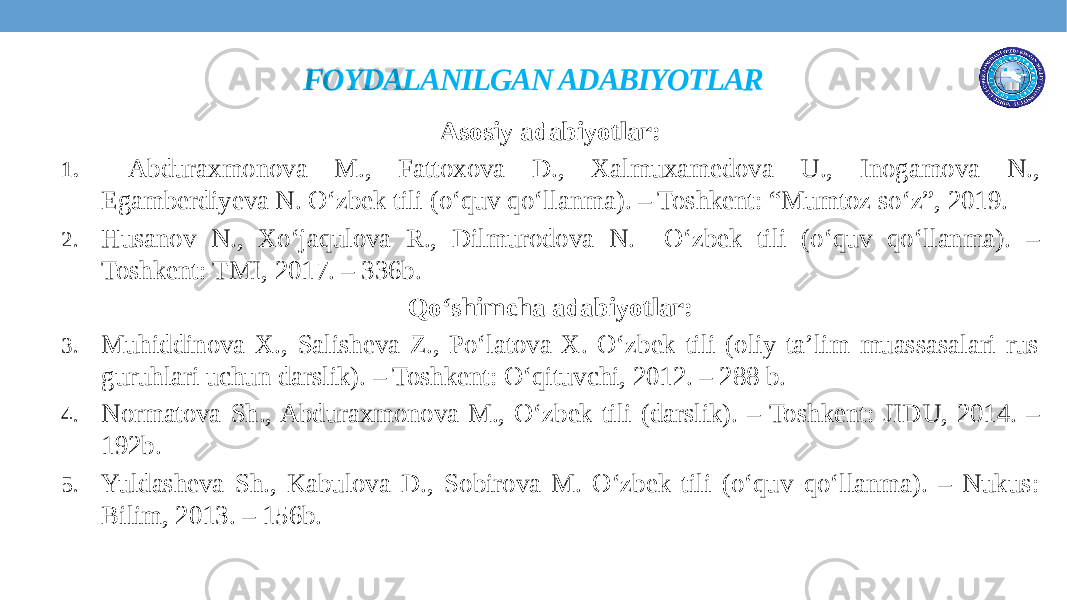 FOYDALANILGAN ADABIYOTLAR Asosiy adabiyotlar: 1. Abduraxmonova M., Fattoxova D., Xalmuxamedova U., Inogamova N., Egamberdiyeva N. O‘zbek tili (o‘quv qo‘llanma). – Toshkent: “Mumtoz so‘z”, 2019. 2. Husanov N., Xo‘jaqulova R., Dilmurodova N. O‘zbek tili (o‘quv qo‘llanma). – Toshkent: TMI, 2017. – 336b. Qo‘shimcha adabiyotlar: 3. Muhiddinova X., Salisheva Z., Po‘latova X. O‘zbek tili (oliy ta’lim muassasalari rus guruhlari uchun darslik). – Toshkent: O‘qituvchi, 2012. – 288 b. 4. Normatova Sh., Abduraxmonova M., O‘zbek tili (darslik). – Toshkent: JIDU, 2014. – 192b. 5. Yuldasheva Sh., Kabulova D., Sobirova M. O‘zbek tili (o‘quv qo‘llanma). – Nukus: Bilim, 2013. – 156b. 