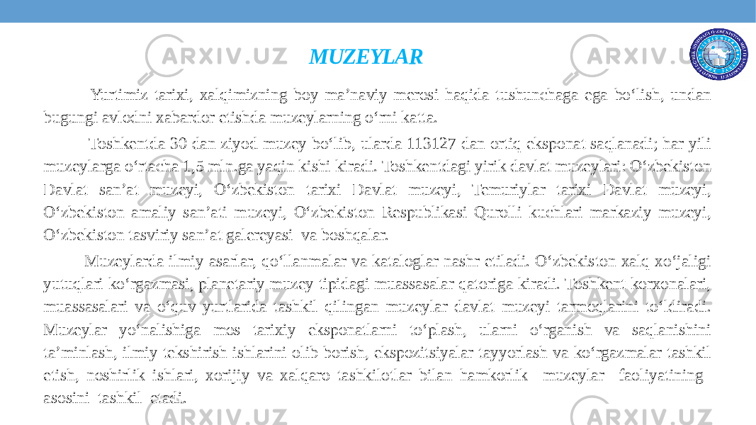 MUZEYLAR Yurtimiz tarixi, xalqimizning boy ma’naviy merosi haqida tushunchaga ega bo‘lish, undan bugungi avlodni xabardor etishda muzeylarning o‘rni katta.  Toshkentda 30 dan ziyod muzey bo‘lib, ularda 113127 dan ortiq eksponat saqlanadi; har yili muzeylarga o‘rtacha 1,5 mln.ga yaqin kishi kiradi. Toshkentdagi yirik davlat muzeylari: O‘zbekiston Davlat san’at muzeyi, O‘zbekiston tarixi Davlat muzeyi, Temuriylar tarixi Davlat muzeyi, O‘zbekiston amaliy san’ati muzeyi, O‘zbekiston Respublikasi Qurolli kuchlari markaziy muzeyi, O‘zbekiston tasviriy san’at galereyasi va boshqalar. Muzeylarda ilmiy asarlar, qo‘llanmalar va kataloglar nashr etiladi. O‘zbekiston xalq xo‘jaligi yutuqlari ko‘rgazmasi, planetariy muzey tipidagi muassasalar qatoriga kiradi. Toshkent korxonalari, muassasalari va o‘quv yurtlarida tashkil qilingan muzeylar davlat muzeyi tarmoqlarini to‘ldiradi. Muzeylar yo‘nalishiga mos tarixiy eksponatlarni to‘plash, ularni o‘rganish va saqlanishini ta’minlash, ilmiy tekshirish ishlarini olib borish, ekspozitsiyalar tayyorlash va ko‘rgazmalar tashkil etish, noshirlik ishlari, xorijiy va xalqaro tashkilotlar bilan hamkorlik muzeylar faoliyatining asosini tashkil etadi. 