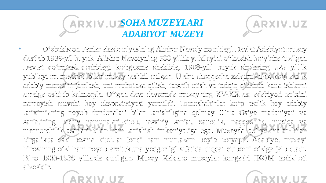 SOHA MUZEYLARI ADABIYOT MUZEYI • O‘zbekiston Fanlar akademiyasining Alisher Navoiy nomidagi Davlat Adabiyot muzey dastlab 1939-yil buyuk Alisher Navoiyning 500 yillik yubileyini o‘tkazish bo‘yicha tuzilgan Davlat qo‘mitasi qoshidagi ko‘rgazma shaklida, 1968-yili buyuk shoirning 525 yillik yubileyi munosabati bilan muzey tashkil etilgan. U shu choqqacha xalqimizning ko‘p asrlik adabiy merosini jamlash, uni muhofaza qilish, targ‘ib etish va tadqiq qilishda katta ishlarni amalga oshirib kelmoqda. O‘tgan davr davomida muzeyning XV-XX asr adabiyoti tarixini namoyish etuvchi boy ekspozitsiyasi yaratildi. Tomoshabinlar ko‘p asrlik boy adabiy tariximizning noyob durdonalari bilan tanishibgina qolmay O‘rta Osiyo madaniyati va san&#39;atining badiiy namunalari-kitob, tasviriy san&#39;at, xattotlik, naqqoshlik, musiqa va me&#39;morchilik asarlari bilan ham tanishish imkoniyatiga ega. Muzeyda qo‘lyozmalar bilan birgalikda eski bosma kitoblar fondi ham muntazam boyib boryapti. Adabiyot muzeyi binosining o‘zi ham noyob arxitektura yodgorligi sifatida diqqat e&#39;tiborni o‘ziga jalb etadi. Bino 1933-1936 yillarda qurilgan. Muzey Xalqaro muzeylar kengashi IKOM tashkiloti a’zosidir . 