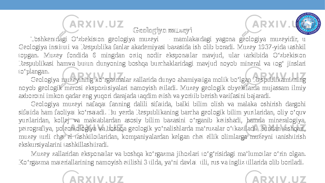 Geologiya muzeyi Toshkentdagi O‘zbekiston geologiya muzeyi — mamlakatdagi yagona geologiya muzeyidir, u Geologiya instituti va Respublika fanlar akademiyasi bazasida ish olib boradi. Muzey 1937-yida tashkil topgan. Muzey fondida 6 mingdan ortiq nodir eksponatlar mavjud, ular tarkibida O‘zbekiston Respublikasi hamva butun dunyoning boshqa burchaklaridagi mavjud noyob mineral va tog‘ jinslari to‘plangan. Geologiya muzeyining ko‘rgazmalar zallarida dunyo ahamiyatiga molik bo‘lgan Respublikamizning noyob geologik merosi ekspozitsiyalari namoyish etiladi. Muzey geologik obyektlarda mujassam ilmiy axborotni imkon qadar eng yuqori darajada taqdim etish va yoritib berish vazifasini bajaradi. Geologiya muzeyi nafaqat fanning dalili sifatida, balki bilim olish va malaka oshirish dargohi sifatida ham faoliyat ko‘rsatadi. Bu yerda Respublikaning barcha geologik bilim yurtlaridan, oliy o‘quv yurtlaridan, kollej va maktablardan asosiy bilim bazasini o‘rganib ketishadi, hamda mineralogiya, petrografiya, poleontologiya va boshqa geologik yo‘nalishlarda ma’ruzalar o‘tkaziladi. Bundan tashqari, muzey turli chet el tashkilotlaridan, kompaniyalardan kelgan chet ellik olimlarga muzeyni tanishtirish ekskursiyalarini tashkillashtiradi. Muzey zallaridan eksponatlar va boshqa ko‘rgazma jihozlari to‘g‘risidagi ma’lumotlar o‘rin olgan. Ko‘rgazma materiallarining namoyish etilishi 3 tilda, ya’ni davlat tili, rus va ingliz tillarida olib boriladi. 