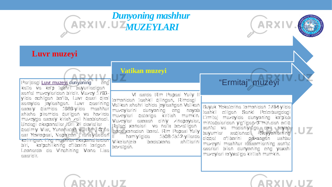 Dunyoning mashhur MUZEYLARI Luvr muzeyi Parijdagi  Luvr muzeyi  dunyoning eng katta va ko‘p tashrif buyuriladigan san’at muzeylaridan biridir. Muzey 1793- yilda ochilgan bo‘lib, Luvr qasri qirol saroyida joylashgan. Luvr qasrining asosiy qismida 1989-yilda mashhur shisha piramida qurilgan va hozirda muzeyga asosiy kirish zali hisoblanadi. Undagi eksponatlar turli xil davlatlar — qadimiy Misr, Yunoniston va Rim, O‘rta asr Yevropasi, Napoleon Fransiyasidan keltirilgan. Eng mashhur eksponatlardan biri, ko‘pchilikning e’tiborini tortgan Leonardo da Vinchining Mona Lisa asaridir. Vatikan muzeyi VI asrda Rim Papasi Yuliy II tomonidan tashkil qilingan, Rimdagi Vatikan shahri ichida joylashgan Vatikan muzeylarini dunyoning eng noyob muzeylari qatoriga kiritish mumkin. Muzeylar asosan diniy zinapoyalar, Rafael xonalari va nafis bezatilgan ibodatxonadan iborat. Rim Papasi Yuliy II  homiyligida 1508-1512-yillarda Mikelanjelo ibodatxona shiftlarini bezatgan. “ Ermitaj” muzeyi Buyuk Yekaterina tomonidan 1764-yilda tashkil etilgan Sankt Peterburgdagi Ermitaj muzeyida dunyoning ko‘plab mintaqalaridan yig‘ilgan 3 mln.dan ortiq san’at va madaniyatga doir noyob buyumlar saqlanadi. Sayyohlarning diqqat e’tiborini qozongan ushbu muzeyni mashhur rassomlarning san’at asarlari bilan dunyoning eng yaxshi muzeylari ro‘yxatiga kiritish mumkin. 