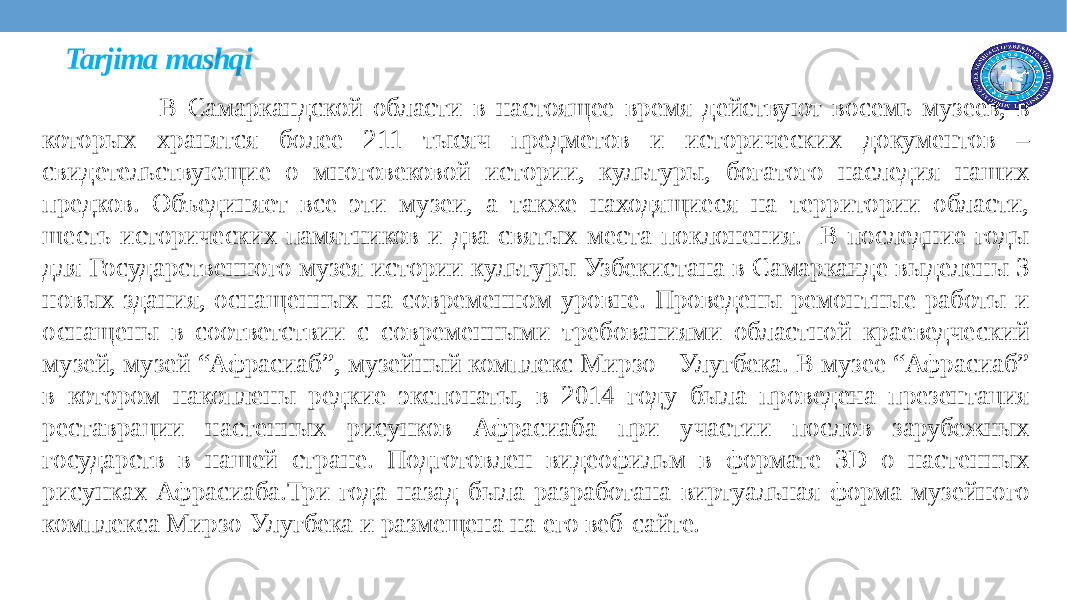 Tarjima mashqi В Самаркандской области в настоящее время действуют восемь музеев, в которых хранятся более 211 тысяч предметов и исторических документов – свидетельствующие о многовековой истории, культуры, богатого наследия наших предков. Объединяет все эти музеи, а также находящиеся на территории области, шесть исторических памятников и два святых места поклонения. В последние годы для Государственного музея истории культуры Узбекистана в Самарканде выделены 3 новых здания, оснащенных на современном уровне. Проведены ремонтные работы и оснащены в соответствии с современными требованиями областной краеведческий музей, музей “Афрaсиаб”, музейный комплекс Мирзо - Улугбека. В музее “Афрaсиаб” в котором накоплены редкие экспонаты, в 2014 году была проведена презентация реставрации настенных рисунков Афрaсиаба при участии послов зарубежных государств в нашей стране. Подготовлен видеофильм в формате 3D о настенных рисунках Афрaсиаба.Три года назад была разработана виртуальная форма музейного комплекса Мирзо-Улугбека и размещена на его веб-сайте.  