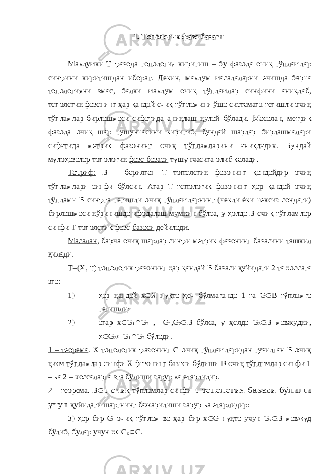 1. Топологик фазо базаси. Маълумки Т фазода топология киритиш – бу фазода очиқ тўпламлар синфини киритишдан иборат. Лекин, маълум масалаларни ечишда барча топологияни эмас, балки маълум очиқ тўпламлар синфини аниқлаб, топологик фазонинг ҳар қандай очиқ тўпламини ўша системага тегишли очиқ тўпламлар бирлашмаси сифатида аниқлаш қулай бўлади. Масалан , метрик фазода очиқ шар тушунчасини киритиб, бундай шарлар бирлашмалари сифатида метрик фазонинг очиқ тўпламларини аниқладик. Бундай мулоҳазалар топологик фазо базаси тушунчасига олиб келади. Таъриф: В – берилган Т топологик фазонинг қандайдир очиқ тўпламлари синфи бўлсин. Агар Т топологик фазонинг ҳар қандай очиқ тўплами В синфга тегишли очиқ тўпламларнинг (чекли ёки чексиз сондаги) бирлашмаси кўринишда ифодалаш мумкин бўлса, у ҳолда В очиқ тўпламлар синфи Т топологик фазо базаси дейилади. Масалан , барча очиқ шарлар синфи метрик фазонинг базасини ташкил қилади. Т=(X, τ ) топологик фазонинг ҳар қандай В базаси қуйидаги 2 та хоссага эга: 1) ҳар қандай х  Х нуқта ҳеч бўлмаганда 1 та G  B тўпламга тегишли; 2) агар х  G 1  G 2 , G 1 ,G 2  В бўлса, у ҳолда G 3  В мавжудки, х  G 3  G 1  G 2 бўлади. 1 – теорема . Х топологик фазонинг G очиқ тўпламларидан тузилган В очиқ қисм тўпламлар синфи Х фазонинг базаси бўлиши В очиқ тўпламлар синфи 1 – ва 2 – хоссаларга эга бўлиши зарур ва етарлидир. 2 – теорема . В  τ очи қ тўпламлар синфи τ топология базаси бўлиши учун қуйидаги шартнинг бажарилиши зарур ва етарлидир: 3) ҳар бир G очиқ тўплам ва ҳар бир х  G нуқта учун G х  В мавжуд бўлиб, булар учун х  G х  G. 