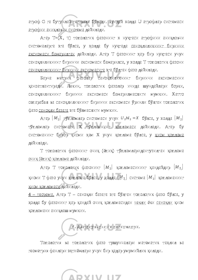 атроф G га бутунлай тегишли бўлади. Бундай холда U атрофлар системаси атрофни аниқловчи система дейилади. Агар Т=(X, τ ) топологик фазонинг х нуқтаси атрофини аниқловчи системаларга эга бўлса, у ҳолда бу нуқтада саноқлиликнинг биринчи аксиомаси бажарилган дейилади. Агар Т фазонинг ҳар бир нуқтаси учун саноқлиликнинг биринчи аксиомаси бажарилса, у холда Т топологик фазони саноқлиликнинг биринчи аксиомасига эга бўлган фазо дейилади. Барча метрик фазолар саноқлиликнинг биринчи аксиомасини қаноатлантиради. Лекин, топологик фазолар ичида шундайлари борки, саноқлиликнинг биринчи аксиомаси бажарилмаслиги мумкин. Хатто сепарабел ва саноқлиликнинг биринчи аксиомаси ўринли бўлган топологик фазо саноқли базага эга бўлмаслиги мумкин. Агар  2 M тўпламлар системаси учун X M U 2 2 бўлса, у холда  2 M тўпламлар системаси Х тўпламнинг қопламаси дейилади. Агар бу системанинг бирор қисми ҳам Х учун қоплама бўлса, у қисм қоплама дейилади. Т топологик фазонинг очиқ (ёпиқ) тўпламларидантузилган қоплама очиқ (ёпиқ) қоплама дейилади. Агар Т топологик фазонинг  2 M қопламасининг қандайдир  i M 2 қисми Т фазо учун қоплама бўлса, у ҳолда  i M 2 система  2 M қопламанинг қисм қопламаси дейилади. 4 – теорема. Агар Т – саноқли базага эга бўлган топологик фазо бўлса, у ҳолда бу фазонинг ҳар қандай очиқ қопламасидан чекли ёки саноқли қисм қопламани аниқлаш мумкин. 4. Ажралувчанлик аксиомлари. Топология ва топологик фазо тушунчалари математик таҳлил ва геометрия фанлари эҳтиёжлари учун бир қадар умумийлик қилади. 