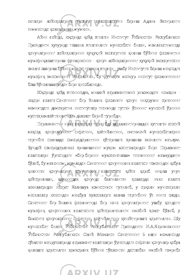 актлари лойиҳаларига эксперт хулосаларини бериш Адлия Вазирлиги зиммасида қолавериши мумкин. Айни пайтда, юқорида қайд этилган Институт Ўзбекистон Республикаси Президенти ҳузурида ташкил этилганлиги муносабати билан, мамлакатимизда қонунларнинг лойиҳаларини ҳуқуқий экспертиза қилиш бўйича фаолиятни мувофиқлаштириш функциясини - қонун лойиҳаларининг ҳуқуқий экспертизани амалга ошириш бўйича махсус ташкил этилган - ушбу Институтга бериш мақсадга мувофиқ эмасмикин? Ваҳоланки, бу функция мазкур инситут фаолиятининг бош йўналишларидан бири ҳисобланади. Юқорида қайд этганииздек, миллий парламентимиз ривожидаги новация - юқори палата-Сенатнинг бир йиллик фаолияти қонун чиқарувчи органнинг жамиятдаги демократик институтлар тизимида тутган ўзининг муносиб ўрнини мустаҳкамлаётганлигидан далолат бериб турибди. Парламентни икки палатали таркибда шакллантиришдан кутилган асосий мақсад -қонунларнинг сифатини, ҳаётийлигини, ижтимоий муносабатларни тартибга солишда самарадорлигини кўтаришга эришиш эканлиги маълум. Бундай самарадорликка эришишнинг муҳим воситаларидан бири Парламент палаталари ўртасидаги «бир-бирини мувозанатлаш» тизимининг мавжудлиги бўлиб, бу механизм, жумладан Сенатнинг қонунчилик палатаси томонидан қабул қилинган қонунларни қонунчилик палатасига қайта қараб чиқиш учун қайтарилиши, шунингдек қонунда белгиланган ҳолларда икки палата вакилларидан иборат Келишув комиссияси тузилиб, у орқали мунозарали масалалар юзасидан мақбул хулосаларга келиш тартибини ўз ичига олади. Сенатнинг бир йиллик фаолиятида бир неча қонунларнинг ушбу қоидаги мувофиқ қонунчилик палатасига қайтарилганлиги ижобий ҳолат бўлиб, у бевосита қонунларнинг сифатини, ҳаётийлигини кучайтиришга қаратилган. Шу муносабат билан Ўзбекистон Республикаси Президенти И.А.Каримовнинг Ўзбекистон Республикаси Олий Мажлиси Сенатининг 5 ялпи мажлисида сўзлаган маърузаларида парламент палаталари ўртасидаги сифатли қонунлар қабул қилишга қаратилган ҳамкорлик бўйича тўпланган дастлабки ижобий тажриба 