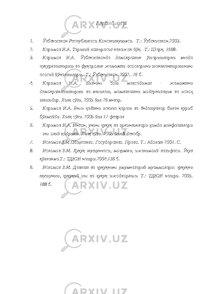 Адабиётлар: 1. Ўзбекистон Республикаси Конституцияси. -Т.: Ўзбекистон.2003. 2. Каримов И.А. Тарихий хотирасиз келажак йўқ. -Т.: Шарқ. 1998. 3. Каримов И.А. Ўзбекистонда демократик ўзгаришларни янада чуқурлаштириш ва фуқаролик жамияти асосларини шакллантиришнинг асосий йўналишлари. -Т.: Ўзбекистон. 2002.. 76 б. 4. Каримов И.А. Бизнинг бош мақсадимиз - жамиятни демократлаштириш ва янгилаш, мамлакатни модернизация ва ислоҳ этишдир. Халқ сўзи, 2005 йил 29 январ. 5. Каримов И.А. Янги ҳаётни эскича қараш ва ёндашувлар билан қуриб бўлмайди. Халқ сўзи. 2005 йил 17 феврал 6. Каримов И.А. Инсон, унинг ҳуқуқ ва эркинликлари ҳамда манфаатлари - энг олий қадрият. Халқ сўзи. 2005 йил 8 декабр. 7. Исламов З.М.Общество. Государство. Право. Т.: Адолат 2001. С. 8. Исломов З.М. Ҳуқуқ тушунчаси, моҳияти, ижтимоий вазифаси. Ўқув қўлланма.Т.: ТДЮИ нашри.2004.139 б. 9. Исломов З.М. Давлат ва ҳуқуқнинг умумназарий муаммолари: ҳуқуқни тушуниш, ҳуқуқий онг ва ҳуқуқ ижодкорлиги. Т.: ТДЮИ нашри. 2005. 188 б. 