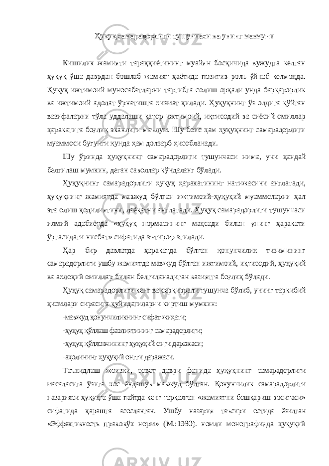 Ҳуқуқ самарадорлиги тушунчаси ва унинг мазмуни Кишилик жамияти тараққиётининг муайян босқичида вужудга келган ҳуқуқ ўша даврдан бошлаб жамият ҳаётида позитив роль ўйнаб келмоқда. Ҳуқуқ ижтимоий муносабатларни тартибга солиш орқали унда барқарорлик ва ижтимоий адолат ўрнатишга хизмат қилади. Ҳуқуқнинг ўз олдига қўйган вазифаларни тўла уддалаши қатор ижтимоий, иқтисодий ва сиёсий омиллар ҳаракатига боғлиқ эканлиги маълум. Шу боис ҳам ҳуқуқнинг самарадорлиги муаммоси бугунги кунда ҳам долзарб ҳисобланади. Шу ўринда ҳуқуқнинг самарадорлиги тушунчаси нима, уни қандай белгилаш мумкин, деган саволлар кўндаланг бўлади. Ҳуқуқнинг самарадорлиги ҳуқуқ ҳаракатининг натижасини англатади, ҳуқуқнинг жамиятда мавжуд бўлган ижтимоий-ҳуқуқий муаммоларни ҳал эта олиш қодилиятини, лаёқатни англатади. Ҳуқуқ самарадорлиги тушунчаси илмий адабиётда «ҳуқуқ нормасининг мақсади билан унинг ҳаракати ўртасидаги нисбат» сифатида эътироф этилади. Ҳар бир давлатда ҳаракатда бўлган қонунчилик тизимининг самарадорлиги ушбу жамиятда мавжуд бўлган ижтимоий, иқтисодий, ҳуқуқий ва ахлоқий омиллар билан белгиланадиган вазиятга боғлиқ бўлади. Ҳуқуқ самарадорлиги кенг ва серқиррали тушунча бўлиб, унинг таркибий қисмлари сирасига қуйидагиларни киртиш мумкин: -мавжуд қонунчиликнинг сифат жиҳати; -ҳуқуқ қўллаш фаолиятининг самарадорлиги; -ҳуқуқ қўлловчининг ҳуқуқий онги даражаси; -аҳолининг ҳуқуқий онгги даражаси. Таъкидлаш жоизки, совет даври фанида ҳуқуқнинг самарадорлиги масаласига ўзига хос ёндашув мавжуд бўлган. Қонунчилик самарадорлиги назарияси ҳуқуқга ўша пайтда кенг тарқалган «жамиятни бошқариш воситаси» сифатида қарашга асосланган. Ушбу назария таъсири остида ёзилган «Эффективность правовўх норм» (М.:1980). номли монографияда ҳуқуқий 