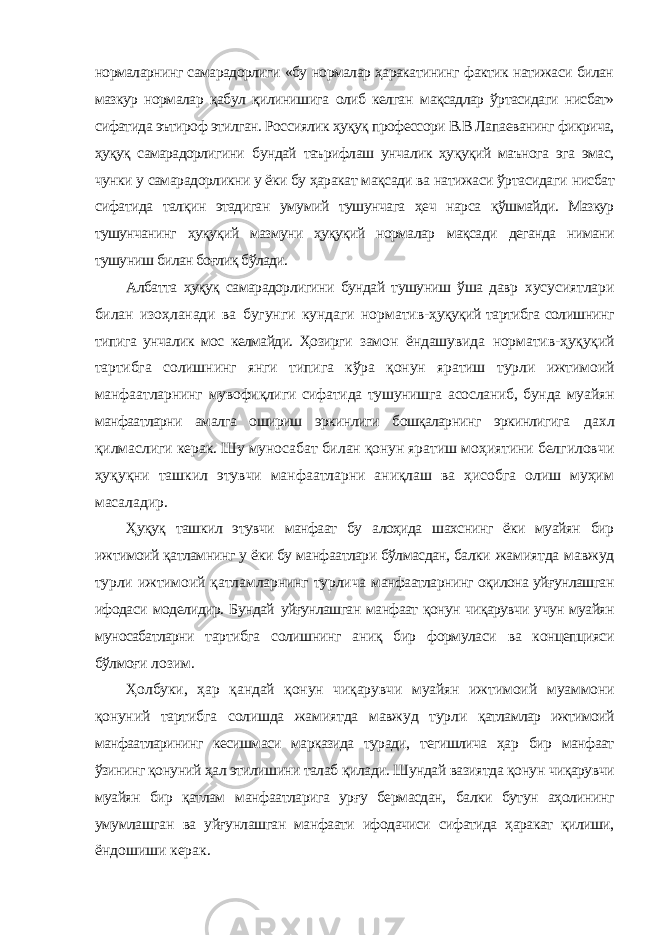 нормаларнинг самарадорлиги «бу нормалар ҳаракатининг фактик натижаси билан мазкур нормалар қабул қилинишига олиб келган мақсадлар ўртасидаги нисбат» сифатида эътироф этилган. Россиялик ҳуқуқ профессори В.В Лапаеванинг фикрича, ҳуқуқ самарадорлигини бундай таърифлаш унчалик ҳуқуқий маънога эга эмас, чунки у самарадорликни у ёки бу ҳаракат мақсади ва натижаси ўртасидаги нисбат сифатида талқин этадиган умумий тушунчага ҳеч нарса қўшмайди. Мазкур тушунчанинг ҳуқуқий мазмуни ҳуқуқий нормалар мақсади деганда нимани тушуниш билан боғлиқ бўлади. Албатта ҳуқуқ самарадорлигини бундай тушуниш ўша давр хусусиятлари билан изоҳланади ва бугунги кундаги норматив- ҳуқуқий тартибга солишнинг типига унчалик мос келмайди. Ҳозирги замон ёндашувида норматив-ҳуқуқий тартибга солишнинг янги типига кўра қонун яратиш турли ижтимоий манфаатларнинг мувофиқлиги сифатида тушунишга асосланиб, бунда муайян манфаатларни амалга ошириш эркинлиги бошқаларнинг эркинлигига дахл қилмаслиги керак. Шу муносабат билан қонун яратиш моҳиятини белгиловчи ҳуқуқни ташкил этувчи манфаатларни аниқлаш ва ҳисобга олиш муҳим масаладир. Ҳуқуқ ташкил этувчи манфаат бу алоҳида шахснинг ёки муайян бир ижтимоий қатламнинг у ёки бу манфаатлари бўлмасдан, балки жамиятда мавжуд турли ижтимоий қатламларнинг турлича манфаатларнинг оқилона уйғунлашган ифодаси моделидир. Бундай уйғунлашган манфаат қонун чиқарувчи учун муайян муносабатларни тартибга солишнинг аниқ бир формуласи ва концепцияси бўлмоғи лозим. Ҳолбуки, ҳар қандай қонун чиқарувчи муайян ижтимоий муаммони қонуний тартибга солишда жамиятда мавжуд турли қатламлар ижтимоий манфаатларининг кесишмаси марказида туради, тегишлича ҳар бир манфаат ўзининг қонуний ҳал этилишини талаб қилади. Шундай вазиятда қонун чиқарувчи муайян бир қатлам манфаатларига урғу бермасдан, балки бутун аҳолининг умумлашган ва уйғунлашган манфаати ифодачиси сифатида ҳаракат қилиши, ёндошиши керак. 