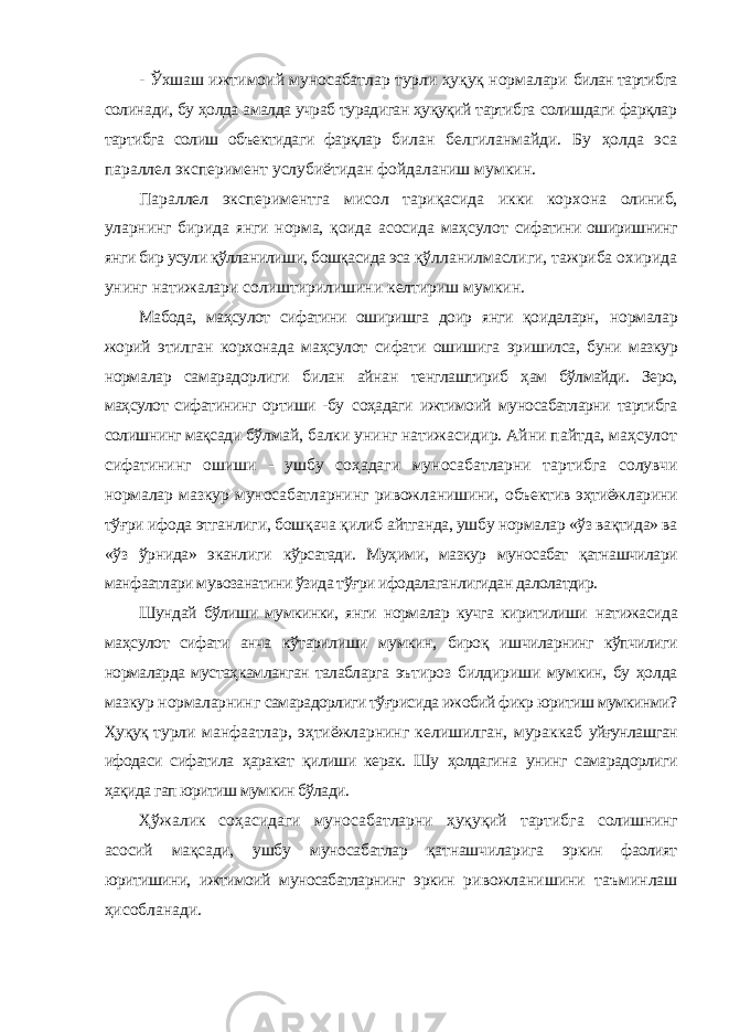 - Ўхшаш ижтимоий муносабатлар турли ҳуқуқ нормалари билан тартибга солинади, бу ҳолда амалда учраб турадиган ҳуқуқий тартибга солишдаги фарқлар тартибга солиш объектидаги фарқлар билан белгиланмайди. Бу ҳолда эса параллел эксперимент услубиётидан фойдаланиш мумкин. Параллел экспериментга мисол тариқасида икки корхона олиниб, уларнинг бирида янги норма, қоида асосида маҳсулот сифатини оширишнинг янги бир усули қўлланилиши, бошқасида эса қўлланилмаслиги, тажриба охирида унинг натижалари солиштирилишини келтириш мумкин. Мабода, маҳсулот сифатини оширишга доир янги қоидаларн, нормалар жорий этилган корхонада маҳсулот сифати ошишига эришилса, буни мазкур нормалар самарадорлиги билан айнан тенглаштириб ҳам бўлмайди. Зеро, маҳсулот сифатининг ортиши -бу соҳадаги ижтимоий муносабатларни тартибга солишнинг мақсади бўлмай, балки унинг натижасидир. Айни пайтда, маҳсулот сифатининг ошиши - ушбу соҳадаги муносабатларни тартибга солувчи нормалар мазкур муносабатларнинг ривожланишини, объектив эҳтиёжларини тўғри ифода этганлиги, бошқача қилиб айтганда, ушбу нормалар «ўз вақтида» ва «ўз ўрнида» эканлиги кўрсатади. Муҳими, мазкур муносабат қатнашчилари манфаатлари мувозанатини ўзида тўғри ифодалаганлигидан далолатдир. Шундай бўлиши мумкинки, янги нормалар кучга киритилиши натижасида маҳсулот сифати анча кўтарилиши мумкин, бироқ ишчиларнинг кўпчилиги нормаларда мустаҳкамланган талабларга эътироз билдириши мумкин, бу ҳолда мазкур нормаларнинг самарадорлиги тўғрисида ижобий фикр юритиш мумкинми? Ҳуқуқ турли манфаатлар, эҳтиёжларнинг келишилган, мураккаб уйғунлашган ифодаси сифатила ҳаракат қилиши керак. Шу ҳолдагина унинг самарадорлиги ҳақида гап юритиш мумкин бўлади. Ҳўжалик соҳасидаги муносабатларни ҳуқуқий тартибга солишнинг асосий мақсади, ушбу муносабатлар қатнашчиларига эркин фаолият юритишини, ижтимоий муносабатларнинг эркин ривожланишини таъминлаш ҳисобланади. 