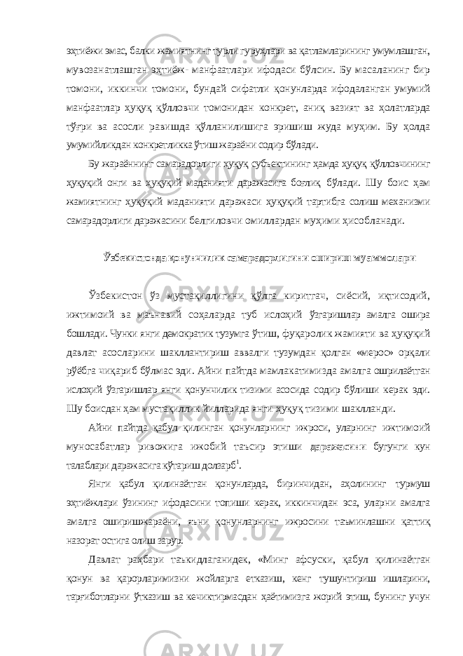 эҳтиёжи эмас, балки жамиятнинг турли гуруҳлари ва қатламларининг умумлашган, мувозанатлашган эҳтиёж- манфаатлари ифодаси бўлсин. Бу масаланинг бир томони, иккинчи томони, бундай сифатли қонунларда ифодаланган умумий манфаатлар ҳуқуқ қўлловчи томонидан конкрет, аниқ вазият ва ҳолатларда тўғри ва асосли равишда қўлланилишига эришиш жуда муҳим. Бу ҳолда умумийликдан конкретликка ўтиш жараёни содир бўлади. Бу жараённинг самарадорлиги ҳуқуқ субъектининг ҳамда ҳуқуқ қўлловчининг ҳуқуқий онги ва ҳуқуқий маданияти даражасига боғлиқ бўлади. Шу боис ҳам жамиятнинг ҳуқуқий маданияти даражаси ҳуқуқий тартибга солиш механизми самарадорлиги даражасини белгиловчи омиллардан муҳими ҳисобланади. Ўзбекистонда қонунчилик самарадорлигини ошириш муаммолари Ўзбекистон ўз мустақиллигини қўлга киритгач, сиёсий, иқтисодий, ижтимоий ва маънавий соҳаларда туб ислоҳий ўзгаришлар амалга ошира бошлади. Чунки янги демократик тузумга ўтиш, фуқаролик жамияти ва ҳуқуқий давлат асосларини шакллантириш аввалги тузумдан қолган «мерос» орқали рўёбга чиқариб бўлмас эди. Айни пайтда мамлакатимизда амалга ошрилаётган ислоҳий ўзгаришлар янги қонунчилик тизими асосида содир бўлиши керак эди. Шу боисдан ҳам мустақиллик йилларида янги ҳуқуқ тизими шаклланди. Айни пайтда қабул қилинган қонунларнинг ижроси, уларнинг ижтимоий муносабатлар ривожига ижобий таъсир этиши даражасини бугунги кун талаблари даражасига кўтариш долзарб 1 . Янги қабул қилинаётган қонунларда, биринчидан, аҳолининг турмуш эҳтиёжлари ўзининг ифодасини топиши керак, иккинчидан эса, уларни амалга амалга оширишжараёни, яъни қонунларнинг ижросини таъминлашни қаттиқ назорат остига олиш зарур. Давлат раҳбари таъкидлаганидек, «Минг афсуски, қабул қилинаётган қонун ва қарорларимизни жойларга етказиш, кенг тушунтириш ишларини, тарғиботларни ўтказиш ва кечиктирмасдан ҳаётимизга жорий этиш, бунинг учун 