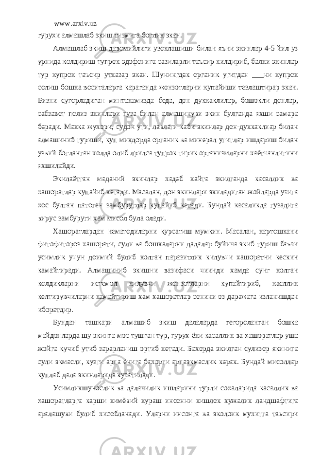 www.arxiv.uz гурухи алмашлаб экиш тизмига боглик экан. Алмашлаб экиш давомийлиги узоклашиши билан яъни экинлар 4-5 йил уз урнида колдириш тупрок эдофонига сазиларли таъсир килдириб, балки экинлар тур купрок таъсир утказар экан. Шунингдек органик угитдан ___ни купрок солиш бошка воситаларга караганда жонзотларни купайиши тезлаштирар экан. Бизни сугорладиган минтакамизда беда, дон дуккаклилар, бошокли донлар, сабзавот полиз экинлари гуза билан алмашинуви экин булганда яхши самара беради. Макка жухори, судон ути, лавлаги каби экинлар дон-дуккаклиар билан алмашиниб туриши, куп микдорда органик ва минерал угитлар ишдариш билан узвий богланган холда олиб лрилса тупрок тирик организмларни хаётчанлигини яхшилайди. Экилаётган маданий экинлар хадеб кайта экилганда касаллик ва хашоратлар купайиб кетади. Масалан, дон экинлари экиладиган жойларда узига хос булган патоген замбуруглар купайиб кетади. Бундай касаликда гузадига вирус замбуруги хам мисол була олади. Хашоратлардан нематодиларни курсатиш мумкин. Масалан, картошкани фитофитороз хашорати, сули ва бошкаларни дадалар буйича экиб туриш баъзи усимлик учун доимий булиб колган паразитлик килувчи хашоратни кескин камайтиради. Алмашиниб экишни вазифаси чиинди хамда сунг колган колдикларни истемол килувчи жонзотларни купайтириб, касллик келтирувчиларни камайтириш хам хашоратлар сонини оз даражага изланишдан иборатдир. Бундан ташкари алмашиб экиш далаларда гегороланган бошка майдонларда шу экинга мос тушган тур, гурух ёки касаллик ва хашоратлар уша жойга кучиб утиб зарарланиш ортиб кетади. Бахорда экилган сулизор якинига сули экмасли, кузги арпа ёнига бахорги арпаэкмаслик керак. Бундай мисоллар куплаб дала экинларида кузатилади. Усимликшунослик ва далачилик ишларини турли сохаларида касаллик ва хашоратларга карши кимёвий кураш инсонни кишлок хужалик ландшафтига аралашуви булиб хисобланади . Уларни инсонга ва эколоик мухитга таъсири 