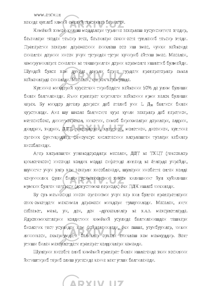 www.arxiv.uz хакида куплаб илмий-амалий тавсиялар берилган. Кимёвий химоя килиш моддалари турлича захарлаш хусуисиятига эгадир, баъзилари тездан таъсир этса, баъзилари секин-аста тупланиб таъсир этади. Препаратни захарли даражасини аниклаш осо иш эмас, чунки хайвонда синалган дорини инсон учун тугридан-тугри кучириб айтиш эмас. Масалан, кемирувчиларга синалган ва текширилган дорни корамолга ишлатиб булмайди. Шундай булса хам дунёда деярли барча турдаги препараторлар аввал хайвонларда синалади. Масалан, купрок карамушда. Купинча микдорий курсаткич тирибодаги хайвонни 50% да улим булиши билан белгиланади. Яъни препарат киртилган хайвонни ярми халок булиши керак. Бу микдор детал p доираси деб аталиб уни L Д 50 белгиси билан курстилади. Ана шу школа белгисига кура кучли захарлар деб паратион, метасисбокс, динитрокрезол, никотин, симоб бирикмалари дорилари, алдрин, дилдрин, эндрин, ДДТ, гексохлоран, хлортион, молотион, диозинон, купгина органик фунгицидлар, феноуксус кислотасини хлорлашган тузлари кабилар хисобланади. Агар хлорлашган углеводородлар: масалан, ДДТ ва ТХЦТ (гексохлор циклогексон) инсонда колдик модда сифатида липаид ва ёгларда учрайди, шунигнг учун улар хам захарли хисобланади, шуларни инобатга олган холда конунчилик фули билан усимликларни химоя килишнинг йул куйилиши мумкин булган чегараси (допустимке периодк) ёки ПДК ишлаб чикилади. Бу сув маъносида инсон организми учун хар хил булган препаратларни озик-овкатдаги максимал даражаси микдори тушунилади. Масалан, янги сабзавот, мева, ун, дон, дон –дуккаклилар ва х.к.з. махсулотларда. Ядрохимикатларни колдигини кимёвий усулида белгиланишдан ташкари биологик тест усулидан хам фойдаланилади, ёки ашша, узунбуунлар, чивин личинкаси, аквариумдаги баликлар оркали аниклаш хам мавжуддир. Вакт утиши билан махсулотдаги препарат колдиклари камаяди. Шуларни хисобга олиб кимёвий препарат билан ишлаганда экин хосилини йигиштириб териб олиш уртасида канча вакт утши белгиланади. 