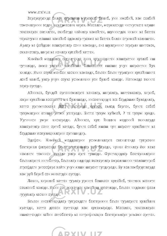 www.arxiv.uz Зараркуранда билан курашиш мураккаб булиб, уни ижобий, хам салбий томонларини эсдан чикармаслик керак. Масалан, морккасида чигирткага карши гексахарон сепилган, окибатда чаёнлар камайган, шунингдек чивин ва безгак таркатувчи пашша камайиб одамлар трахма ва безгак билан огримай колишган. Арлар ва фойдали хашоратлар сони камаяди, ана шуларнинг зарарли шитовок, окканотлар, шира ва ионлар купайиб кетган. Кимёвий моддалар сепилганда аник куринадиган хашоратни кузлаб иш тутилади, аммо уларни камайиши бошкасини яшаши учун шароитни йук килади. Яъни озука манбаи кескин камаяди, баъзан баъзи турларни купайишига лоиб келиб, улар учун озука усимликни узи булиб колади. Натижада экинга зарар ортади. Айникса, бундай организмларга каналар, ширалар, шитовкалар, кириб, юкри купайиш хоссасига эга булишади, инсектицидга эса бардошли буладилар, хатто ургимчаккана ДДТ таъсирида купрок авлод берган, бунга сабаб тухумларни етиши ритми узгаради. Битта тухум куймай, 2 та тухум куяди. Ургичиси умри кискаради. Айникса, куп йиллик маданий экинларда хашоратлар сони ортиб кетади, бунга сабаб яшаш чун шароит кулайлиги ва бардошли популяцияларни ортишидир. Эдафон. Кимёвий моддаларни усимликларга сепилганда тупрокни бактериал флорасида баъзи узгаришлар руй беради, чунки ёгинлар ёки хаво намлиги томчиси оркали улар ерга тушади. Фунгицидлар бактерияларни баъзиларига ингибитор, баъзилар илдизда экспертлар ажралишини тезлаштириб атрофдаги ризосфера хаёти учун яхши шароит тугдиради. Бу хол замбуругларда хам руй бериб сон жихатдан ортади. Лекин, кирилиб кетган турлар урнига бошкаси купайиб, тенглик вазияти сакланиб колади. Яъни сон жихатдан камайиш кузатлади, баъзан чидамли фаол гурухлар кескин ортади. Баъзан инсектицидлар тупрокдаги бактерияни баъзи турларига кулайлик яратади, хатто дозаси ортганда хам купаяверади. Масалан, гексахлоран ишлатгандан кейин ахтобактер ва нитрификация бактериялари ривожи ортган. 