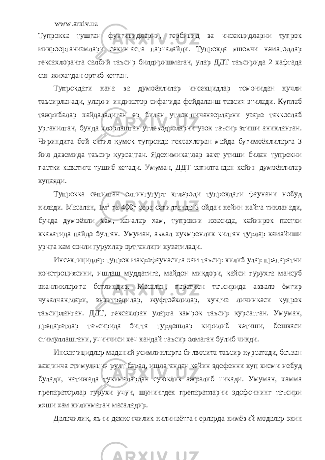 www.arxiv.uz Тупрокка тушган фунгицидларни, гербицид ва инсекцидларни тупрок микроорганизмлари секин-аста парчалайди. Тупрокда яшовчи нематодлар гексахлоранга салбий таъсир билдиришмаган, улар ДДТ таъсирида 2 хафтада сон жихатдан ортиб кетган. Тупрокдаги кана ва думоёклилар инсекцидлар томонидан кучли таъсирланади, уларни индикатор сифатида фойдаланш тавсия этилади. Куплаб тажрибалар хайдаладиган ер билан утлок-пичанзорларни узаро таккослаб урганилган, бунда хлорлашган углеводроларни узок таъсир этиши аникланган. Чириндига бой енгил кумок тупрокда гексахлоран майда бугимоёклиларга 3 йил давомида таъсир курсатган. Ядохимикатлар вакт утиши билан тупрокни пастки каватига тушиб кетади. Умуман, ДДТ сепилгандан кейин думоёклилар купаяди. Тупрокка сепилган олтингугурт кглероди тупрокдаги фаунани нобуд килади. Масалан, 1м 2 га 400г сера сепилганда 6 ойдан кейин кайта тикланади, бунда думоёкли хам, каналар хам, тупрокни юзасида, кейинрок пастки ккаватида пайдо булган. Умуман, аввал хукмронлик килган турлар камайиши урнга кам сонли гурухлар ортганлиги кузатилади. Инсектицидлар тупрок макрофаунасига хам таъсир килиб улар препаратни констроциясини, ишлаш муддатига, майдон микдори, кайси гурухга мансуб эканликларига богликдир. Масалан, паратион таъсирида аввало ёмгир чувалчанглари, энхитредилар, жуфтоёклилар, кунгиз личинкаси купрок таъсирланган. ДДТ, гексахлран уларга камрок таъсир курсатган. Умуман, препаратлар таъсирида битта турдошлар кирилиб кетиши, бошкаси стимуллашгани, учинчиси хеч кандай таъсир олмаган булиб чикди. Инсектицидлар маданий усимликларга билвосита таъсир курсатади, баъзан вактинча стимуляция рулт берад, ишлагандан кейин эдофонни куп кисми нобуд булади, натижада тукималардан суюклик ажралиб чикади. Умуман, хамма препараторлар гурухи учун, шунингдек препаратларни эдофоннинг таъсири яхши хам килинмаган масаладир. Далачилик, яъни дехкончилик килинаётган ерларда кимёвий модалар экин 