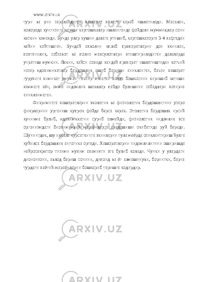 www.arxiv.uz тури ва уни заралайдиган хашорат хилига караб ишлатилади. Масалан, колорода кунгизига карши картошкалар ишланганда фойдали жужмицлар сони кескин камаяди. Бунда улар кушни далага утишиб, картошказорга 3-4 хафтадан кейин кайтишган. Бундай ахволни кплаб препаратларни дон экинлаи, пахтачилик, сабзавот ва полиз махсулотлари етиштириладиган далаларда учратиш мумкин. Лекин, кайси сохада кандай препарат ишлатишгидан катъий назар ядохимикатлар бардошлик ошиб бориши аникланган, баъзи хашорат гурухига химикат умуман таъсир этмаган холда бошкасини киришиб кетиши хаммага аён, аммо чидамлик шакллар пайдо булишини сабадлари хозирча аникланмаган. Фикримизга хашоратларни экологик ва физиологик бардошлигини узаро фикрларини урганиш купрок фойда берса керак. Этологик бардошлк ирсий куникма булиб, ядохимикатни суриб олмайди, физиологик чидамлик эса организмдаги биохимиявий жараёнларга аралашиши окибатида руй беради. Шунингдек, шу иккала курсаткичга экинларни тула меёрда озиклантириш йулга куйилса бардошлик ангогика ортади. Хашоратларни чидамлилигини оширишда нейросекретор тизими мухим ахамияти эга булиб колади. Чунки у улардаги диононзони, авлод бериш сонини, дипоид ва ёг алмашинуви, борингки, барча турдаги хаётий жараёнларни бошкариб таришга кодирдир. 