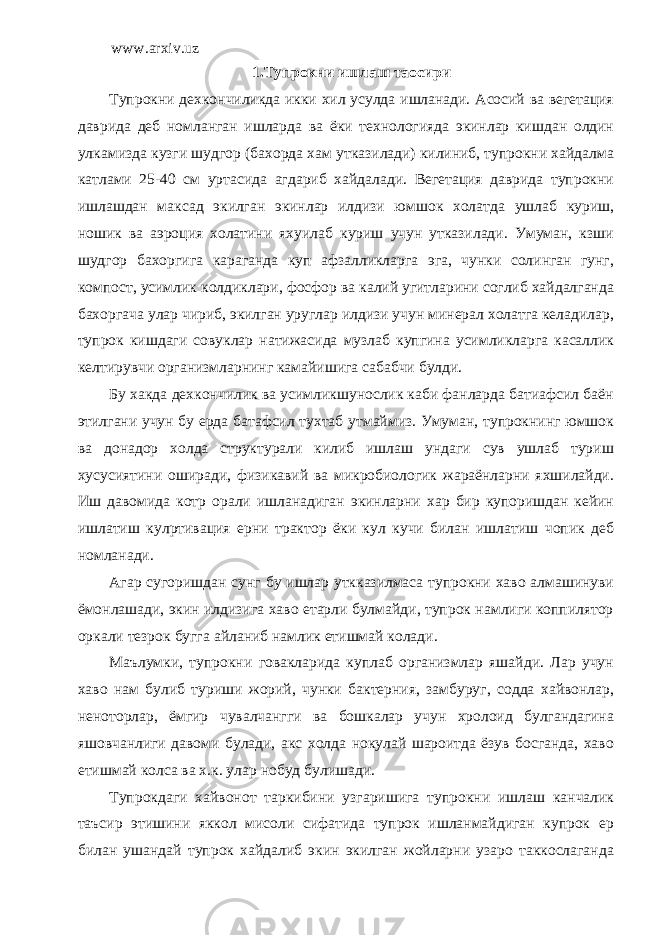 www.arxiv.uz 1. Тупрокни ишлаш та o сири Тупрокни дехкончиликда икки хил усулда ишланади. Асосий ва вегетация даврида деб номланган ишларда ва ёки технологияда экинлар кишдан олдин улкамизда кузги шудгор (бахорда хам утказилади) килиниб, тупрокни хайдалма катлами 25-40 см уртасида агдариб хайдалади. Вегетация даврида тупрокни ишлашдан максад экилган экинлар илдизи юмшок холатда ушлаб куриш, ношик ва аэроция холатини яхуилаб куриш учун утказилади. Умуман, кзши шудгор бахоргига караганда куп афзалликларга эга, чунки солинган гунг, компост, усимлик колдиклари, фосфор ва калий угитларини соглиб хайдалганда бахоргача улар чириб, экилган уруглар илдизи учун минерал холатга келадилар, тупрок кишдаги совуклар натижасида музлаб купгина усимликларга касаллик келтирувчи организмларнинг камайишига сабабчи булди. Бу хакда дехкончилик ва усимликшунослик каби фанларда батиафсил баён этилгани учун бу ерда батафсил тухтаб утмаймиз. Умуман, тупрокнинг юмшок ва донадор холда структурали килиб ишлаш ундаги сув ушлаб туриш хусусиятини оширади, физикавий ва микробиологик жараёнларни яхшилайди. Иш давомида котр орали ишланадиган экинларни хар бир купоришдан кейин ишлатиш кул p тивация ерни трактор ёки кул кучи билан ишлатиш чопик деб номланади. Агар сугоришдан сунг бу ишлар уткказилмаса тупрокни хаво алмашинуви ёмонлашади, экин илдизига хаво етарли булмайди, тупрок намлиги коппилятор оркали тезрок бугга айланиб намлик етишмай колади. Маълумки, тупрокни говакларида куплаб организмлар яшайди. Лар учун хаво нам булиб туриши жорий, чунки бактерния, замбуруг, содда хайвонлар, неноторлар, ёмгир чувалчангги ва бошкалар учун хролоид булгандагина яшовчанлиги давоми булади, акс холда нокулай шароитда ёзув босганда, хаво етишмай колса ва х.к. улар нобуд булишади. Тупрокдаги хайвонот таркибини узгаришига тупрокни ишлаш канчалик таъсир этишини яккол мисоли сифатида тупрок ишланмайдиган купрок ер билан ушандай тупрок хайдалиб экин экилган жойларни узаро таккослаганда 