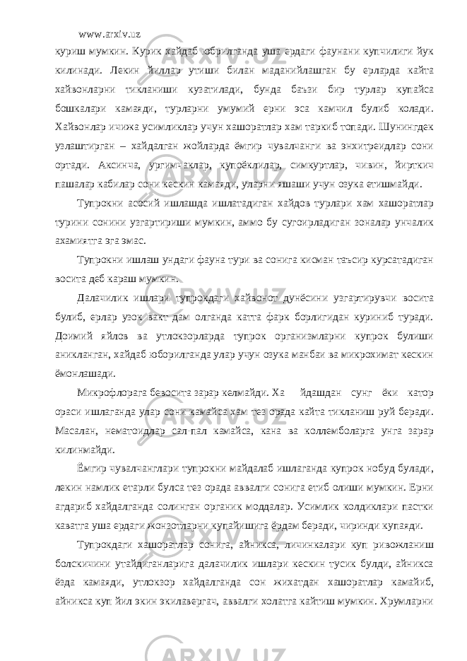 www.arxiv.uz куриш мумкин. Курик хайдаб юбрилганда уша ердаги фаунани купчилиги йук килинади. Лекин йиллар утиши билан маданийлашган бу ерларда кайта хайвонларни тикланиши кузатилади, бунда баъзи бир турлар купайса бошкалари камаяди, турларни умумий ерни эса камчил булиб колади. Хайвонлар ичижа усимликлар учун хашоратлар хам таркиб топади. Шунингдек узлаштирган – хайдалган жойларда ёмгир чувалчанги ва энхитреидлар сони ортади. Аксинча, ургимчаклар, купоёклилар, симкуртлар, чивин, йирткич пашалар кабилар сони кескин камаяди, уларни яшаши учун озука етишмайди. Тупрокни асосий ишлашда ишлатадиган хайдов турлари хам хашоратлар турини сонини узгартириши мумкин, аммо бу сугоирладиган зоналар унчалик ахамиятга эга эмас. Тупрокни ишлаш ундаги фауна тури ва сонига кисман таъсир курсатадиган восита деб караш мумкин. Далачилик ишлари тупрокдаги хайвонот дунёсини узгартирувчи восита булиб, ерлар узок вакт дам олганда катта фарк борлигидан куриниб туради. Доимий яйлов ва утлокзорларда тупрок организмларни купрок булиши аникланган, хайдаб юборилганда улар учун озука манбаи ва микрохимат кескин ёмонлашади. Микрофлорага бевосита зарар келмайди. Ха йдашдан сунг ёки катор ораси ишлаганда улар сони камайса хам тез орада кайта тикланиш руй беради. Масалан, нематоидлар сал-пал камайса, кана ва коллемболарга унга зарар килинмайди. Ёмгир чувалчанглари тупрокни майдалаб ишлаганда купрок нобуд булади, лекин намлик етарли булса тез орада аввалги сонига етиб олиши мумкин. Ерни агдариб хайдалганда солинган органик моддалар. Усимлик колдиклари пастки каватга уша ердаги жонзотларни купайишига ёрдам беради, чиринди купаяди. Тупрокдаги хашоратлар сонига, айникса, личинкалари куп ривожланиш болскичини утайдиганларига далачилик ишлари кескин тусик булди, айникса ёзда камаяди, утлокзор хайдалганда сон жихатдан хашоратлар камайиб, айникса куп йил экин экилавергач, аввалги холатга кайтиш мумкин. Хрумларни 