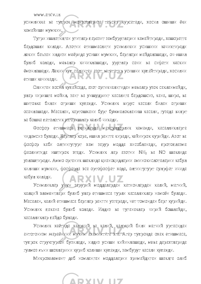 www.arxiv.uz усимликка ва тупрок жонзотларига таъсир курсатади, хосил ошиши ёки камайиши мумкин. Тугри ишлатилган угитлар паразит замбуругларни камайтиради, хашоратга бардошли килади. Азотни етишмаслиги усимликни усишини кечиктиради лекин баъзан илдизи меёрида усиши мумкин, барглари майдалашади, оч-яшил булиб колади, мевалар кичиклашади, уруглар сони ва сифати кескин ёмонлашади. Лекин куп солинган азот вегетатив усишни купайтиради, хосилни етиши кечикади. Олинган хосил купайсада, азот ортикчалигидан мевалар узок сакланмайди, улар чиришга мойил, занг ва уншудринг касалига бардошсиз, кана, шира, ва шитовка билан огриши купаяди. Усимлик вирус касали билан огриши осонлашади. Масалан, картошкани бург бужмалокланиш касали, гузада вил p т ва бошка патологик узгаришлар келиб чикади. Фосфор етишмаса экинларда махсулдорлик камаяди, касалликларга чидамсиз булади. Барглар кора, яшил рангга киради, кейинрок курийди. Азот ва фосфор каби олтингугурт хам зарур модда хисобланади, протоплазма фаолиятида иштирок этади. Усимлик лар азотни NH 2 ва N О шаклида узлаштиради. Аммо органик шаклида цианоцидларни аминокислоталарни кабул килиши мумкин, фосфорда эса ортофосфат хода, олтингугурт сул p фат ичида кабул килади. Усимликлар учун зарурий моддалардан катионлардан калий, магний, калций элементлари булиб улар етишмаса турли касалликлар намоён булади. Масалан, калий етишмаса барглар рангги узгаради, чет томондан барг курийди. Усимлик пакана булиб колади. Илдиз ва туганаклар чирий бошлайди, касалликлар пайдо булади. Усимлик хаётида кал p ций ва калий, кал p ций билн магний уртасидан антогонизм жараёнини мухим ахамиятига эга. Агар тупрокда охак етишмаса, тупрок структураси бузилади, илдиз усиши кийинлашади, мева дарахтларида гулмоз яъни шохларини куриб колиши купаяди, замбуруг касали купаяди. Микроэелемент деб номланган моддаларни эримайдиган шаклга олиб 