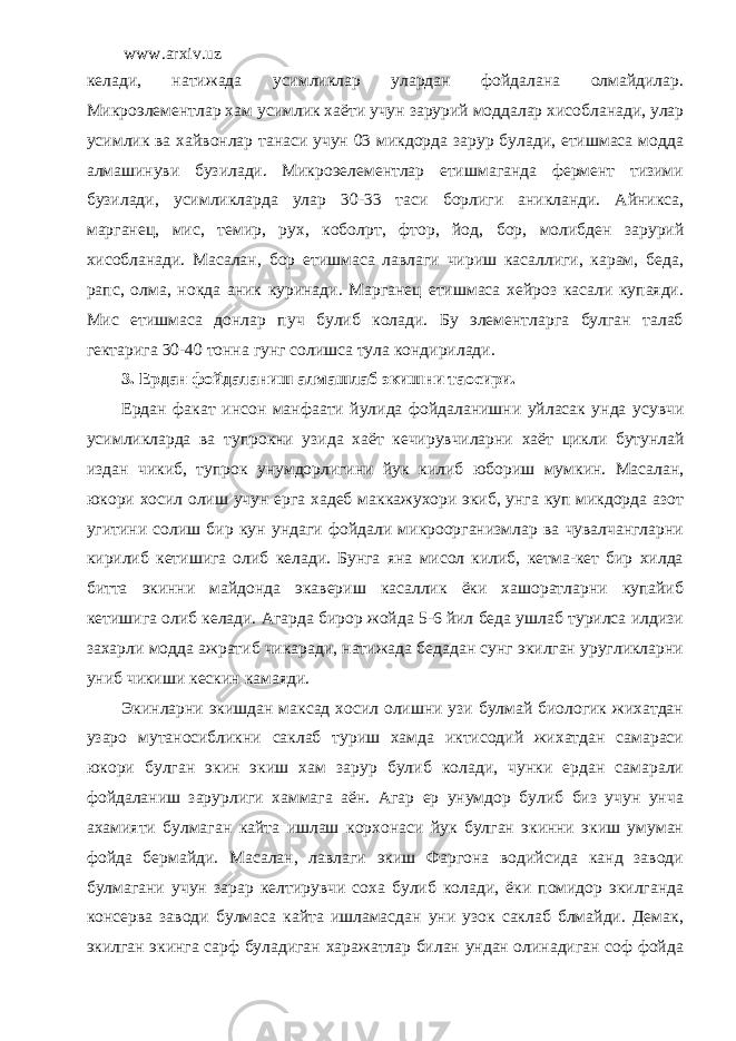 www.arxiv.uz келади, натижада усимликлар улардан фойдалана олмайдилар. Микроэлементлар хам усимлик хаёти учун зарурий моддалар хисобланади, улар усимлик ва хайвонлар танаси учун 03 микдорда зарур булади, етишмаса модда алмашинуви бузилади. Микроэелементлар етишмаганда фермент тизими бузилади, усимликларда улар 30-33 таси борлиги аникланди. Айникса, марганец, мис, темир, рух, кобол p т, фтор, йод, бор, молибден зарурий хисобланади. Масалан, бор етишмаса лавлаги чириш касаллиги, карам, беда, рапс, олма, нокда аник куринади. Марганец етишмаса хейроз касали купаяди. Мис етишмаса донлар пуч булиб колади. Бу элементларга булган талаб гектарига 30-40 тонна гунг солишса тула кондирилади. 3. Ердан фойдаланиш алмашлаб экишни та o сири. Ердан факат инсон манфаати йулида фойдаланишни уйласак унда усувчи усимликларда ва тупрокни узида хаёт кечирувчиларни хаёт цикли бутунлай издан чикиб , тупрок унумдорлигини йук килиб юбориш мумкин . Масалан, юкори хосил олиш учун ерга хадеб маккажухори экиб, унга куп микдорда азот угитини солиш бир кун ундаги фойдали микроорганизмлар ва чувалчангларни кирилиб кетишига олиб келади. Бунга яна мисол килиб, кетма-кет бир хилда битта экинни майдонда экавериш касаллик ёки хашоратларни купайиб кетишига олиб келади. Агарда бирор жойда 5-6 йил беда ушлаб турилса илдизи захарли модда ажратиб чикаради, натижада бедадан сунг экилган уругликларни униб чикиши кескин камаяди. Экинларни экишдан максад хосил олишни узи булмай биологик жихатдан узаро мутаносибликни саклаб туриш хамда иктисодий жихатдан самараси юкори булган экин экиш хам зарур булиб колади, чунки ердан самарали фойдаланиш зарурлиги хаммага аён. Агар ер унумдор булиб биз учун унча ахамияти булмаган кайта ишлаш корхонаси йук булган экинни экиш умуман фойда бермайди. Масалан, лавлаги экиш Фаргона водийсида канд заводи булмагани учун зарар келтирувчи соха булиб колади, ёки помидор экилганда консерва заводи булмаса кайта ишламасдан уни узок саклаб блмайди. Демак, экилган экинга сарф буладиган харажатлар билан ундан олинадиган соф фойда 