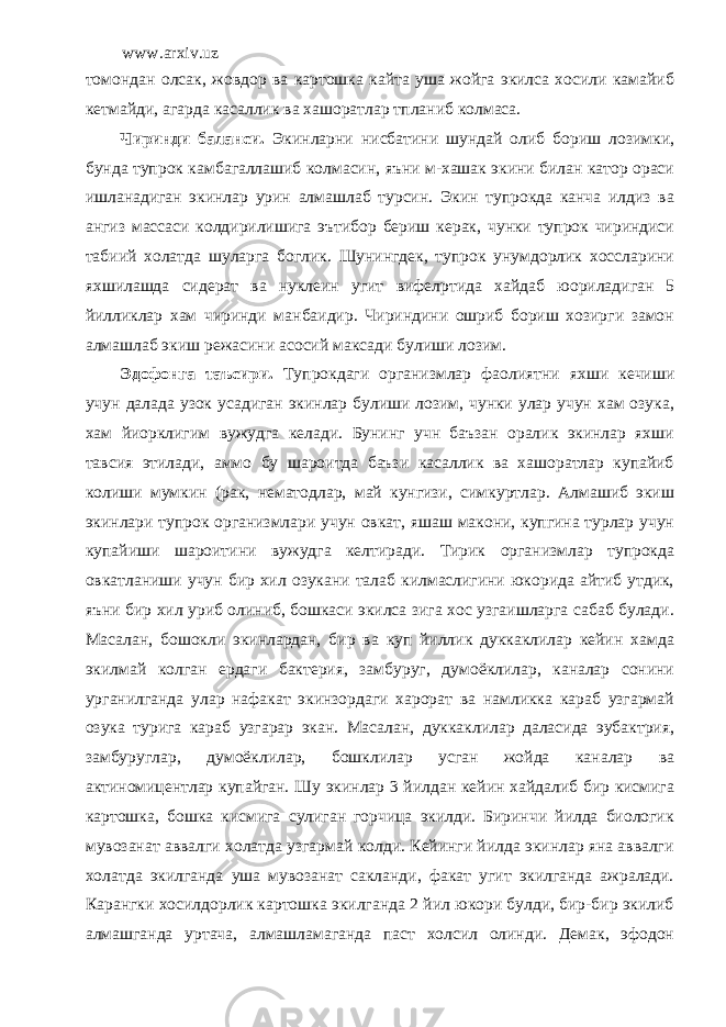 www.arxiv.uz томондан олсак, жовдор ва картошка кайта уша жойга экилса хосили камайиб кетмайди, агарда касаллик ва хашоратлар тпланиб колмаса. Чиринди баланси. Экинларни нисбатини шундай олиб бориш лозимки, бунда тупрок камбагаллашиб колмасин, яъни м-хашак экини билан катор ораси ишланадиган экинлар урин алмашлаб турсин. Экин тупрокда канча илдиз ва ангиз массаси колдирилишига эътибор бериш керак, чунки тупрок чириндиси табиий холатда шуларга боглик. Шунингдек, тупрок унумдорлик хоссларини яхшилашда сидерат ва нуклеин угит вифел p тида хайдаб юориладиган 5 йилликлар хам чиринди манбаидир. Чириндини ошриб бориш хозирги замон алмашлаб экиш режасини асосий максади булиши лозим. Эдофонга таъсири. Тупрокдаги организмлар фаолиятни яхши кечиши учун далада узок усадиган экинлар булиши лозим, чунки улар учун хам озука, хам йиорклигим вужудга келади. Бунинг учн баъзан оралик экинлар яхши тавсия этилади, аммо бу шароитда баъзи касаллик ва хашоратлар купайиб колиши мумкин (рак, нематодлар, май кунгизи, симкуртлар. Алмашиб экиш экинлари тупрок организмлари учун овкат, яшаш макони, купгина турлар учун купайиши шароитини вужудга келтиради. Тирик организмлар тупрокда овкатланиши учун бир хил озукани талаб килмаслигини юкорида айтиб утдик, яъни бир хил уриб олиниб, бошкаси экилса зига хос узгаишларга сабаб булади. Масалан, бошокли экинлардан, бир ва куп йиллик дуккаклилар кейин хамда экилмай колган ердаги бактерия, замбуруг, думоёклилар, каналар сонини урганилганда улар нафакат экинзордаги харорат ва намликка караб узгармай озука турига караб узгарар экан. Масалан, дуккаклилар даласида эубактрия, замбуруглар, думоёклилар, бошклилар усган жойда каналар ва актиномицентлар купайган. Шу экинлар 3 йилдан кейин хайдалиб бир кисмига картошка, бошка кисмига сулиган горчица экилди. Биринчи йилда биологик мувозанат аввалги холатда узгармай колди. Кейинги йилда экинлар яна аввалги холатда экилганда уша мувозанат сакланди, факат угит экилганда ажралади. Карангки хосилдорлик картошка экилганда 2 йил юкори булди, бир-бир экилиб алмашганда уртача, алмашламаганда паст холсил олинди. Демак, эфодон 