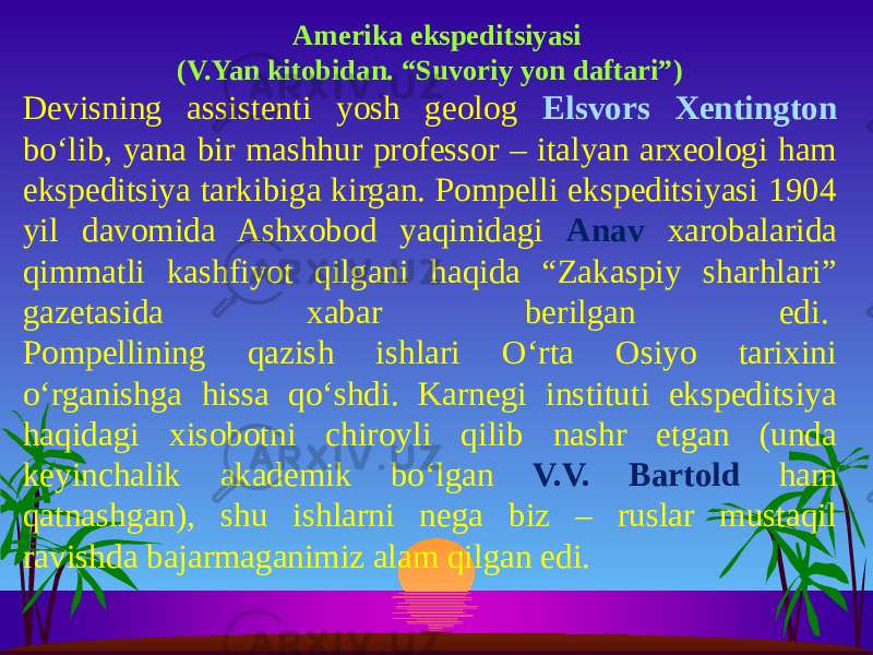  Amerika ekspeditsiyasi (V.Yan kitobidan. “Suvoriy yon daftari”) Devisning assistenti yosh geolog Elsvors Xentington bo‘lib, yana bir mashhur professor – italyan arxeologi ham ekspeditsiya tarkibiga kirgan. Pompelli ekspeditsiyasi 1904 yil davomida Ashxobod yaqinidagi Anav xarobalarida qimmatli kashfiyot qilgani haqida “Zakaspiy sharhlari” gazetasida xabar berilgan edi.  Pompellining qazish ishlari O‘rta Osiyo tarixini o‘rganishga hissa qo‘shdi. Karnegi instituti ekspeditsiya haqidagi xisobotni chiroyli qilib nashr etgan (unda keyinchalik akademik bo‘lgan V.V. Bartold ham qatnashgan), shu ishlarni nega biz – ruslar mustaqil ravishda bajarmaganimiz alam qilgan edi.  