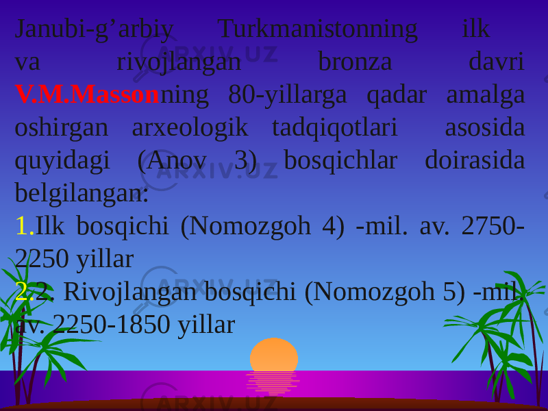 Janubi-g’arbiy Turkmanistonning ilk va rivojlangan bronza davri V.M.Masson ning 80-yillarga qadar amalga oshirgan arxeologik tadqiqotlari asosida quyidagi (Anov 3) bosqichlar doirasida belgilangan: 1. Ilk bosqichi (Nomozgoh 4) -mil. av. 2750- 2250 yillar 2. 2. Rivojlangan bosqichi (Nomozgoh 5) -mil. av. 2250-1850 yillar 