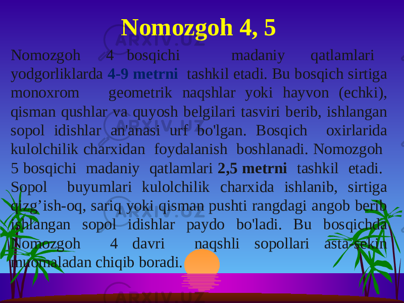 Nomozgoh 4 bosqichi madaniy qatlamlari yodgorliklarda 4-9 metrni tashkil etadi. Bu bosqich sirtiga monoxrom geometrik naqshlar yoki hayvon (echki), qisman qushlar va quyosh belgilari tasviri berib, ishlangan sopol idishlar an&#39;anasi urf bo&#39;lgan. Bosqich oxirlarida kulolchilik charxidan foydalanish boshlanadi. Nomozgoh 5 bosqichi madaniy qatlamlari 2,5 metrni tashkil etadi. Sopol buyumlari kulolchilik charxida ishlanib, sirtiga qizg’ish-oq, sariq yoki qisman pushti rangdagi angob berib ishlangan sopol idishlar paydo bo&#39;ladi. Bu bosqichda Nomozgoh 4 davri naqshli sopollari asta-sekin muomaladan chiqib boradi. Nomozgoh 4, 5 