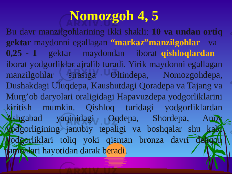 Bu davr manzilgohlarining ikki shakli: 10 va undan ortiq gektar maydonni egallagan “markaz”manzilgohlar va 0,25 - 1 gektar maydondan iborat qishloqlardan iborat yodgorliklar ajralib turadi. Yirik maydonni egallagan manzilgohlar sirasiga Oltindepa, Nomozgohdepa, Dushakdagi Uluqdepa, Kaushutdagi Qoradepa va Tajang va Murg’ob daryolari oraligidagi Hapavuzdepa yodgorliklarini kiritish mumkin. Qishloq turidagi yodgorliklardan Ashgabad yaqinidagi Oqdepa, Shordepa, Anov yodgorligining janubiy tepaligi va boshqalar shu kabi yodgorliklari toliq yoki qisman bronza davri dehqon jamoalari hayotidan darak beradi. Nomozgoh 4, 5 