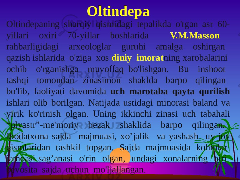 Oltindepaning sharqiy qismidagi tepalikda o&#39;tgan asr 60- yillari oxiri 70-yillar boshlarida V.M.Masson rahbarligidagi arxeologlar guruhi amalga oshirgan qazish ishlarida o&#39;ziga xos diniy imorat ning xarobalarini ochib o&#39;rganishga muvoffaq bo&#39;lishgan. Bu inshoot tashqi tomondan zinasimon shaklda barpo qilingan bo&#39;lib, faoliyati davomida uch marotaba qayta qurilish ishlari olib borilgan. Natijada ustidagi minorasi baland va yirik ko&#39;rinish olgan. Uning ikkinchi zinasi uch tabahali “plyastr”-me&#39;moriy bezak shaklida barpo qilingan. Ibodatxona sajda majmuasi, xo’jalik va yashash uy-joy qismlaridan tashkil topgan. Sajda majmuasida kohinlar jamoasi sag’anasi o&#39;rin olgan, undagi xonalarning biri bevosita sajda uchun mo&#39;ljallangan. Oltindepa 