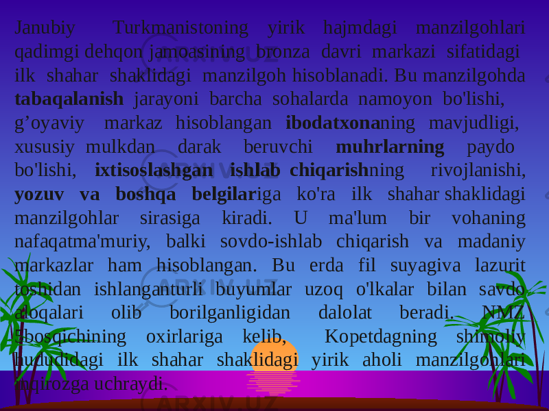 Janubiy Turkmanistoning yirik hajmdagi manzilgohlari qadimgi dehqon jamoasining bronza davri markazi sifatidagi ilk shahar shaklidagi manzilgoh hisoblanadi. Bu manzilgohda tabaqalanish jarayoni barcha sohalarda namoyon bo&#39;lishi, g’oyaviy markaz hisoblangan ibodatxona ning mavjudligi, xususiy mulkdan darak beruvchi muhrlarning paydo bo&#39;lishi, ixtisoslashgan ishlab chiqarish ning rivojlanishi, yozuv va boshqa belgilar iga ko&#39;ra ilk shahar shaklidagi manzilgohlar sirasiga kiradi. U ma&#39;lum bir vohaning nafaqatma&#39;muriy, balki sovdo-ishlab chiqarish va madaniy markazlar ham hisoblangan. Bu erda fil suyagiva lazurit toshidan ishlanganturli buyumlar uzoq o&#39;lkalar bilan savdo aloqalari olib borilganligidan dalolat beradi. NMZ 5bosqichining oxirlariga kelib, Kopetdagning shimoliy hududidagi ilk shahar shaklidagi yirik aholi manzilgohlari inqirozga uchraydi. 