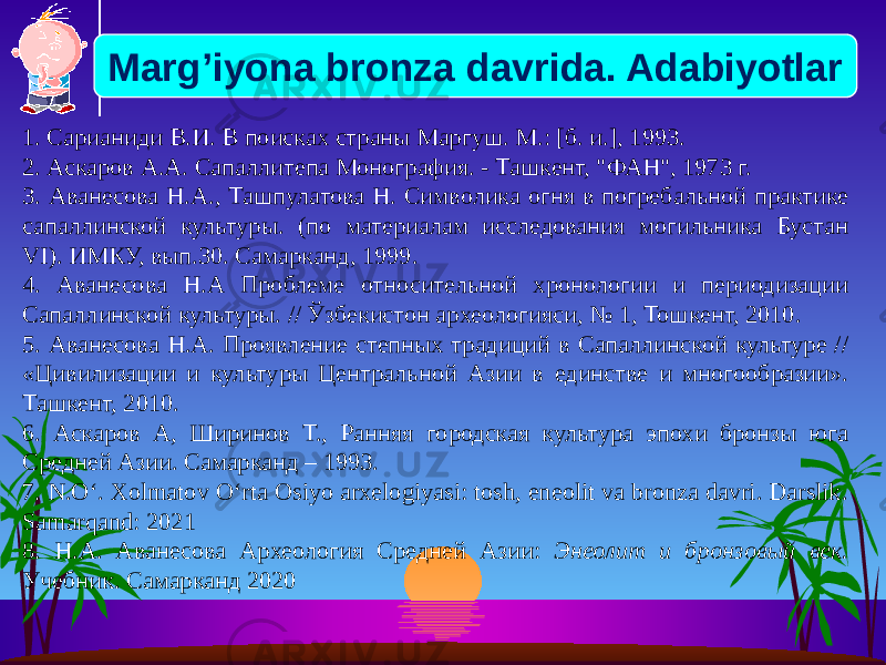 1. Сарианиди В.И. В поисках страны Маргуш. М.: [б. и.], 1993. 2. Аскаров А.А. Сапаллитепа Монография. - Ташкент, &#34;ФАН&#34;, 1973 г. 3. Аванесова Н.А., Ташпулатова Н. Символика огня в погребальной практике сапаллинской культуры. (по материалам исследования могильника Бустан VI). ИМКУ, вып.30. Самарканд, 1999. 4. Аванесова Н.А Проблеме относительной хронологии и периодизации Сапаллинской культуры. // Ўзбекистон археологияси, № 1, Тошкент, 2010. 5. Аванесова Н.А. Проявление степных традиций в Сапаллинской культуре // «Цивилизации и культуры Центральной Азии в единстве и многообразии». Ташкент, 2010. 6. Аскаров А, Ширинов Т., Ранняя городская культура эпохи бронзы юга Средней Азии. Самарканд – 1993. 7. N.O‘. Xolmatov O‘rta Osiyo arxelogiyasi: tosh, eneolit va bronza davri. Darslik. Samarqand: 2021 8. Н.А. Аванесова Археология Средней Азии: Энеолит и бронзовый век. Учебник. Самарканд 2020Marg’iyona bronza davrida. Adabiyotlar 