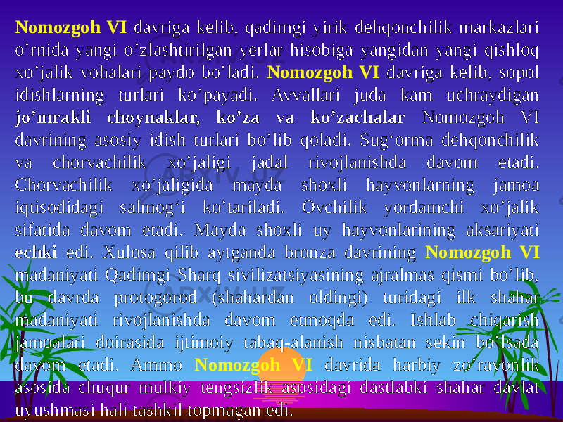 Nomozgoh VI davriga kelib, qadimgi yirik dehqonchilik markazlari o’rnida yangi o’zlashtirilgan yerlar hisobiga yangidan yangi qishloq xo’jalik vohalari paydo bo’ladi. Nomozgoh VI davriga kelib, sopol idishlarning turlari ko’payadi. Avvallari juda kam uchraydigan jo’mrakli choynaklar, ko’za va ko’zachalar Nomozgoh VI davrining asosiy idish turlari bo’lib qoladi. Sug‘orma dehqonchilik va chorvachilik xo’jaligi jadal rivojlanishda davom etadi. Chorvachilik xo’jaligida mayda shoxli hayvonlarning jamoa iqtisodidagi salmog‘i ko’tariladi. Ovchilik yordamchi xo’jalik sifatida davom etadi. Mayda shoxli uy hayvonlarining aksariyati echki edi. Xulosa qilib aytganda bronza davrining Nomozgoh VI madaniyati Qadimgi Sharq sivilizatsiyasining ajralmas qismi bo’lib, bu davrda protogorod (shahardan oldingi) turidagi ilk shahar madaniyati rivojlanishda davom etmoqda edi. Ishlab chiqarish jamoalari doirasida ijtimoiy tabaq-alanish nisbatan sekin bo’lsada davom etadi. Ammo Nomozgoh VI davrida harbiy zo’ravonlik asosida chuqur mulkiy tengsizlik asosidagi dastlabki shahar davlat uyushmasi hali tashkil topmagan edi. 