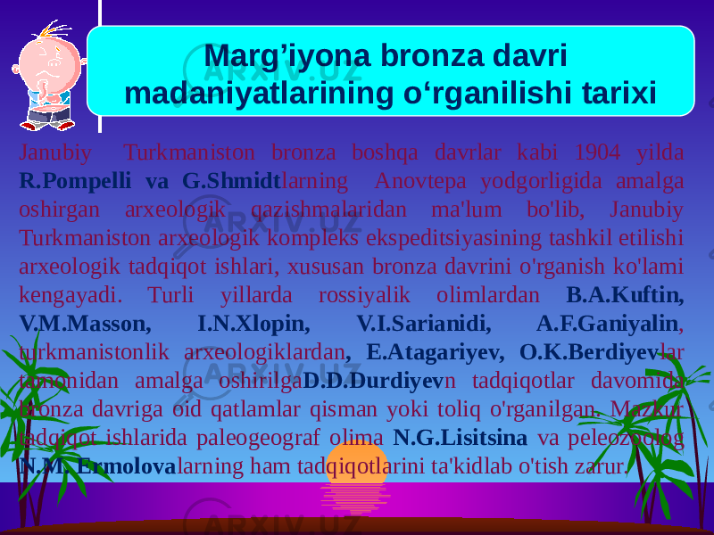 Janubiy Turkmaniston bronza boshqa davrlar kabi 1904 yilda R.Pompelli va G.Shmidt larning Anovtepa yodgorligida amalga oshirgan arxeologik qazishmalaridan ma&#39;lum bo&#39;lib, Janubiy Turkmaniston arxeologik kompleks ekspeditsiyasining tashkil etilishi arxeologik tadqiqot ishlari, xususan bronza davrini o&#39;rganish ko&#39;lami kengayadi. Turli yillarda rossiyalik olimlardan B.A.Kuftin, V.M.Masson, I.N.Xlopin, V.I.Sarianidi, A.F.Ganiyalin , turkmanistonlik arxeologiklardan , Е.Atagariyev, O.K.Berdiyev lar tamonidan amalga oshirilga D.D.Durdiyev n tadqiqotlar davomida bronza davriga oid qatlamlar qisman yoki toliq o&#39;rganilgan. Mazkur tadqiqot ishlarida paleogeograf olima N.G.Lisitsina va peleozoolog N.M. Еrmolova larning ham tadqiqotlarini ta&#39;kidlab o&#39;tish zarur. Marg’iyona bronza davri madaniyatlarining o‘rganilishi tarixi 