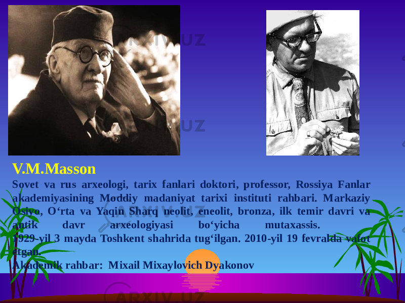 V.M.Masson Sovet va rus arxeologi, tarix fanlari doktori, professor, Rossiya Fanlar akademiyasining Moddiy madaniyat tarixi instituti rahbari. Markaziy Osiyo, Oʻrta va Yaqin Sharq neolit, eneolit, bronza, ilk temir davri va antik davr arxeologiyasi boʻyicha mutaxassis. 1929-yil 3 mayda Toshkent shahrida tug‘ilgan. 2010-yil 19 fevralda vafot etgan. Akademik rahbar: Mixail Mixaylovich Dyakonov 