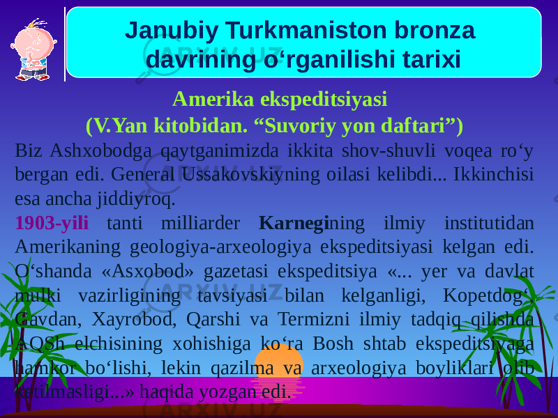  Amerika ekspeditsiyasi (V.Yan kitobidan. “Suvoriy yon daftari”) Biz Ashxobodga qaytganimizda ikkita shov-shuvli voqea ro‘y bergan edi. General Ussakovskiyning oilasi kelibdi... Ikkinchisi esa ancha jidiyroq. 1903-yili tanti milliarder Karnegi ning ilmiy institutidan Amerikaning geologiya-arxeologiya ekspeditsiyasi kelgan edi. O‘shanda «Asxobod» gazetasi ekspeditsiya «... yer va davlat mulki vazirligining tavsiyasi bilan kelganligi, Kopetdog‘, Gavdan, Xayrobod, Qarshi va Termizni ilmiy tadqiq qilishda AQSh elchisining xohishiga ko‘ra Bosh shtab ekspeditsiyaga hamkor bo‘lishi, lekin qazilma va arxeologiya boyliklari olib ketilmasligi...» haqida yozgan edi. Janubiy Turkmaniston bronza davrining o‘rganilishi tarixi 